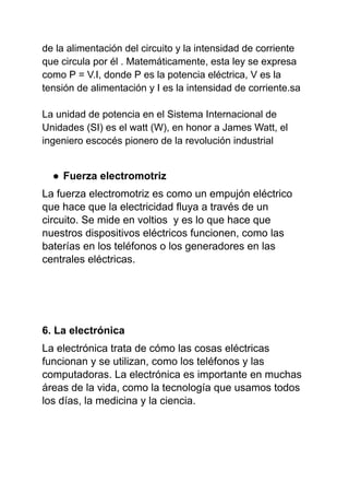 de la alimentación del circuito y la intensidad de corriente
que circula por él . Matemáticamente, esta ley se expresa
como P = V.I, donde P es la potencia eléctrica, V es la
tensión de alimentación y I es la intensidad de corriente.sa
La unidad de potencia en el Sistema Internacional de
Unidades (SI) es el watt (W), en honor a James Watt, el
ingeniero escocés pionero de la revolución industrial
● Fuerza electromotriz
La fuerza electromotriz es como un empujón eléctrico
que hace que la electricidad fluya a través de un
circuito. Se mide en voltios y es lo que hace que
nuestros dispositivos eléctricos funcionen, como las
baterías en los teléfonos o los generadores en las
centrales eléctricas.
6. La electrónica
La electrónica trata de cómo las cosas eléctricas
funcionan y se utilizan, como los teléfonos y las
computadoras. La electrónica es importante en muchas
áreas de la vida, como la tecnología que usamos todos
los días, la medicina y la ciencia.
 