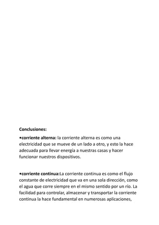 Conclusiones:
•corriente alterna: la corriente alterna es como una
electricidad que se mueve de un lado a otro, y esto la hace
adecuada para llevar energía a nuestras casas y hacer
funcionar nuestros dispositivos.
•corriente continua:La corriente continua es como el flujo
constante de electricidad que va en una sola dirección, como
el agua que corre siempre en el mismo sentido por un río. La
facilidad para controlar, almacenar y transportar la corriente
continua la hace fundamental en numerosas aplicaciones,
 