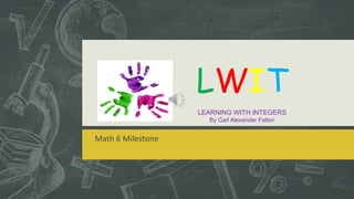 Math 6 Milestone 
LWIT 
LEARNING WITH INTEGERS 
By Carl Alexander Felton 
 