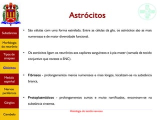 Histologia do tecido nervoso
Astrócitos
●
São células com uma forma estrelada. Entre as células da glia, os astrócitos são as mais
numerosas e de maior diversidade funcional.
●
Os astrócitos ligam os neurônios aos capilares sanguíneos e à pia-mater (camada de tecido
conjuntivo que reveste o SNC).
●
Fibrosos - prolongamentos menos numerosos e mais longos, localizam-se na substância
branca,
●
Protoplasmáticos - prolongamentos curtos e muito ramificados, encontram-se na
substância cinzenta.
Substâncias
Morfologia
do neurônio
Tipos de
sinapses
Gliócitos
Medula
espinhal
Nervos
periféricos
Gânglios
Cerebelo
 