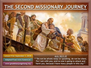 THE SECOND MISSIONARY JOURNEY
Lesson 9 for September 1, 2018
Adapted From www.fustero.es
www.gmahktanjungpinang.org
Acts 18,9,10
“‘’Do not be afraid; keep on speaking, do not be silent.
For I am with you, and no one is going to attack and
harm you, because I have many people in this city’”
 