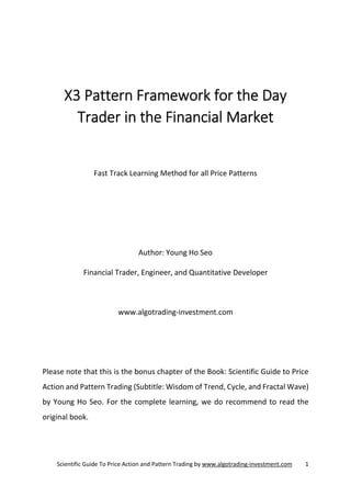 Scientific Guide To Price Action and Pattern Trading by www.algotrading-investment.com 1
X3 Pattern Framework for the Day
Trader in the Financial Market
Fast Track Learning Method for all Price Patterns
Author: Young Ho Seo
Financial Trader, Engineer, and Quantitative Developer
www.algotrading-investment.com
Please note that this is the bonus chapter of the Book: Scientific Guide to Price
Action and Pattern Trading (Subtitle: Wisdom of Trend, Cycle, and Fractal Wave)
by Young Ho Seo. For the complete learning, we do recommend to read the
original book.
 