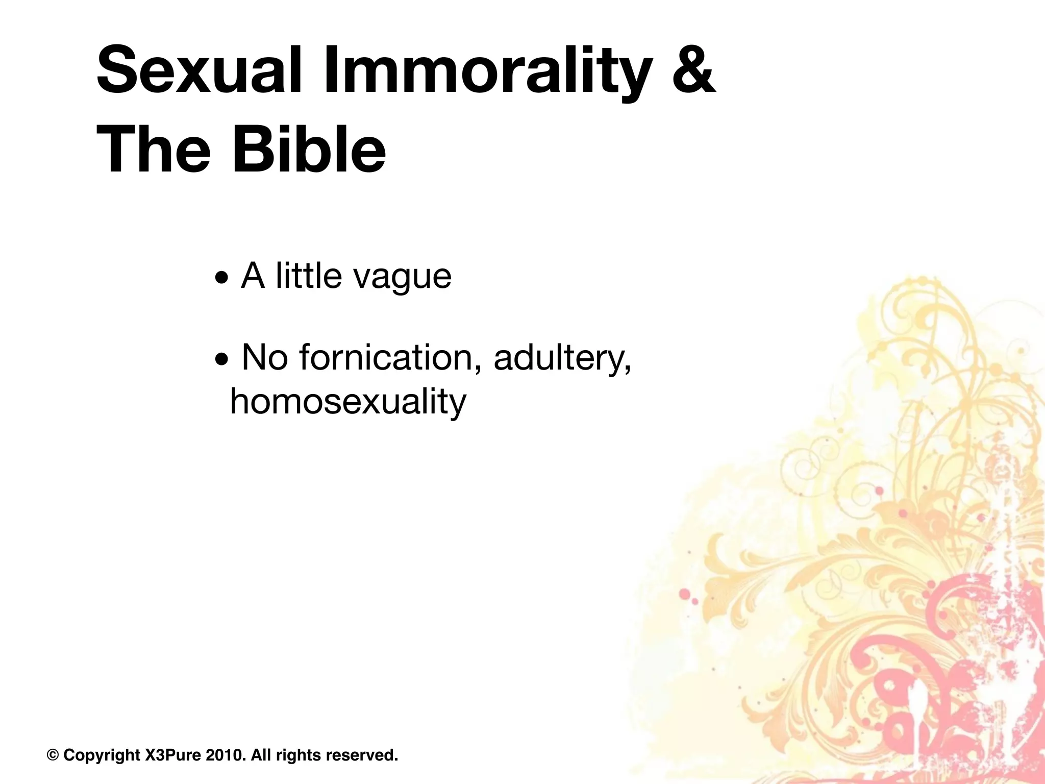 Sexual Immorality &
      The Bible
                     • A little vague

                     • No fornication, adultery,
                      homosexuality




© Copyright X3Pure 2010. All rights reserved.
 