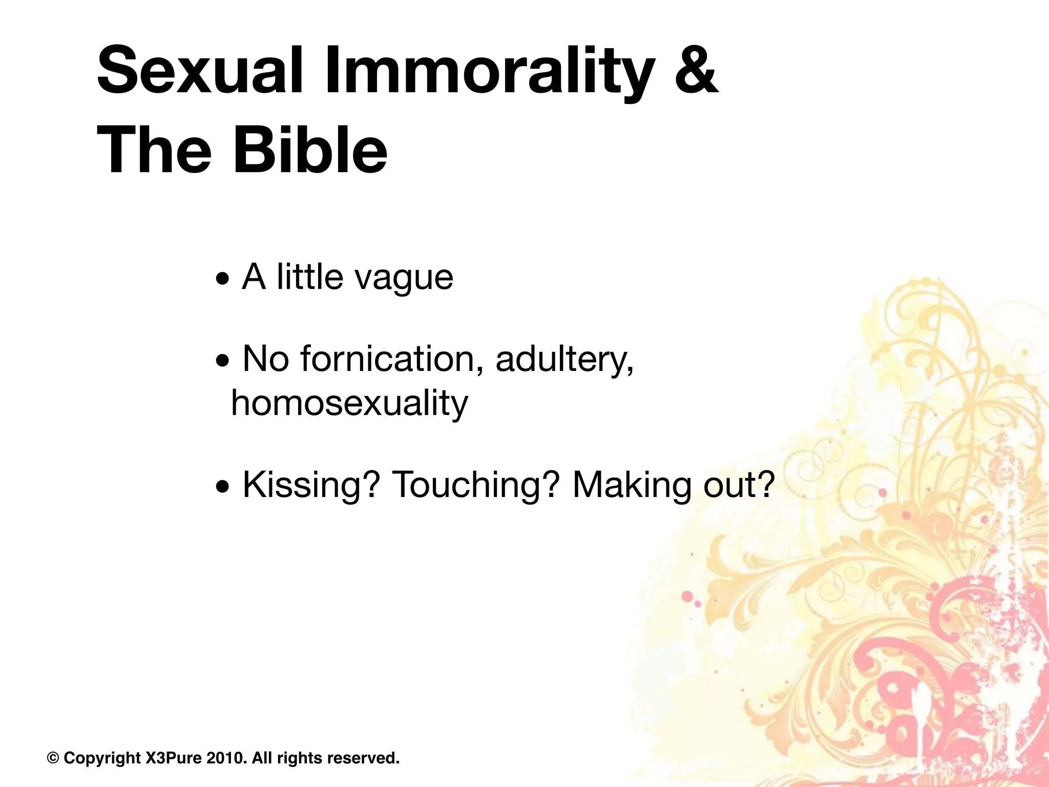 Sexual Immorality &
      The Bible
                     • A little vague

                     • No fornication, adultery,
                      homosexuality

                     • Kissing? Touching? Making out?




© Copyright X3Pure 2010. All rights reserved.
 
