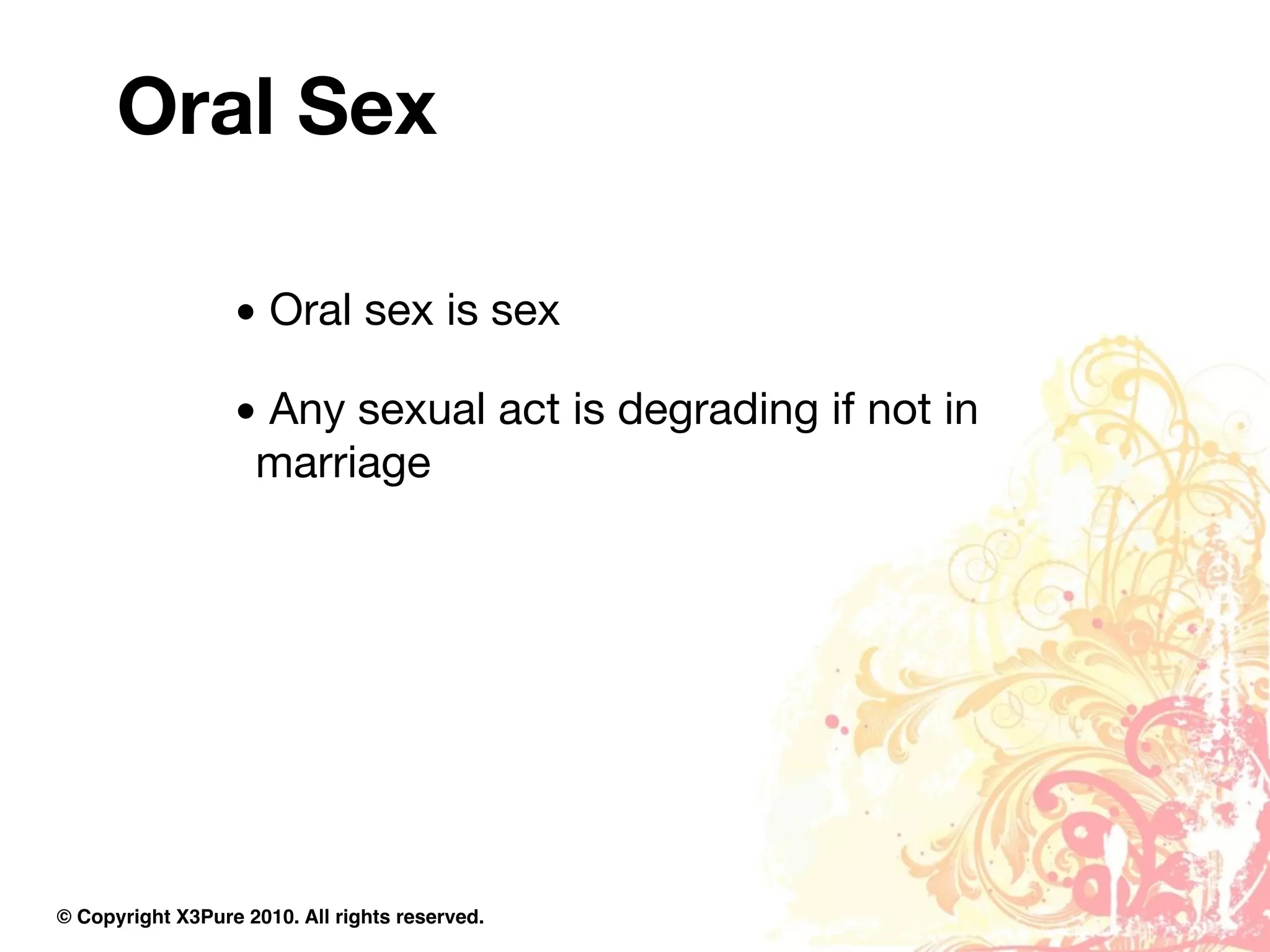 Oral Sex

                  • Oral sex is sex

                  • Any sexual act is degrading if not in
                   marriage




© Copyright X3Pure 2010. All rights reserved.
 