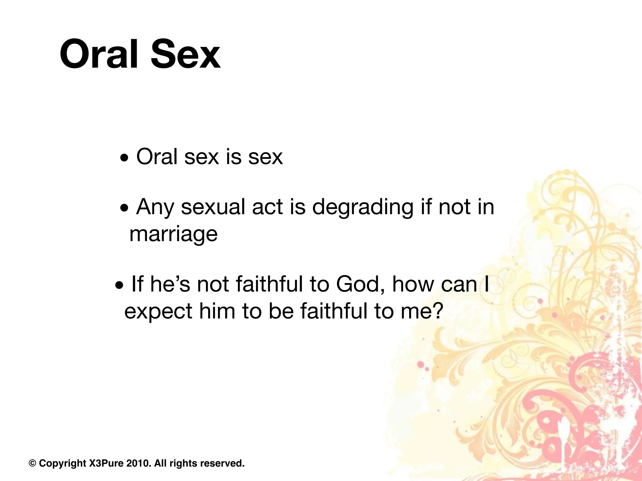 Oral Sex

                  • Oral sex is sex

                  • Any sexual act is degrading if not in
                   marriage

                 • If he’s not faithful to God, how can I
                  expect him to be faithful to me?




© Copyright X3Pure 2010. All rights reserved.
 