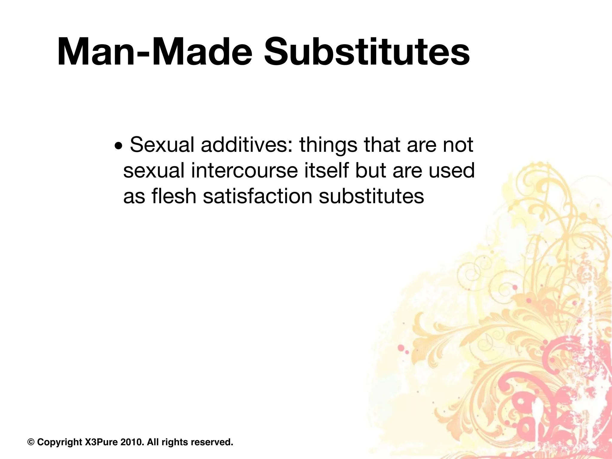 Man-Made Substitutes

                  • Sexual additives: things that are not
                   sexual intercourse itself but are used
                   as ﬂesh satisfaction substitutes




© Copyright X3Pure 2010. All rights reserved.
 