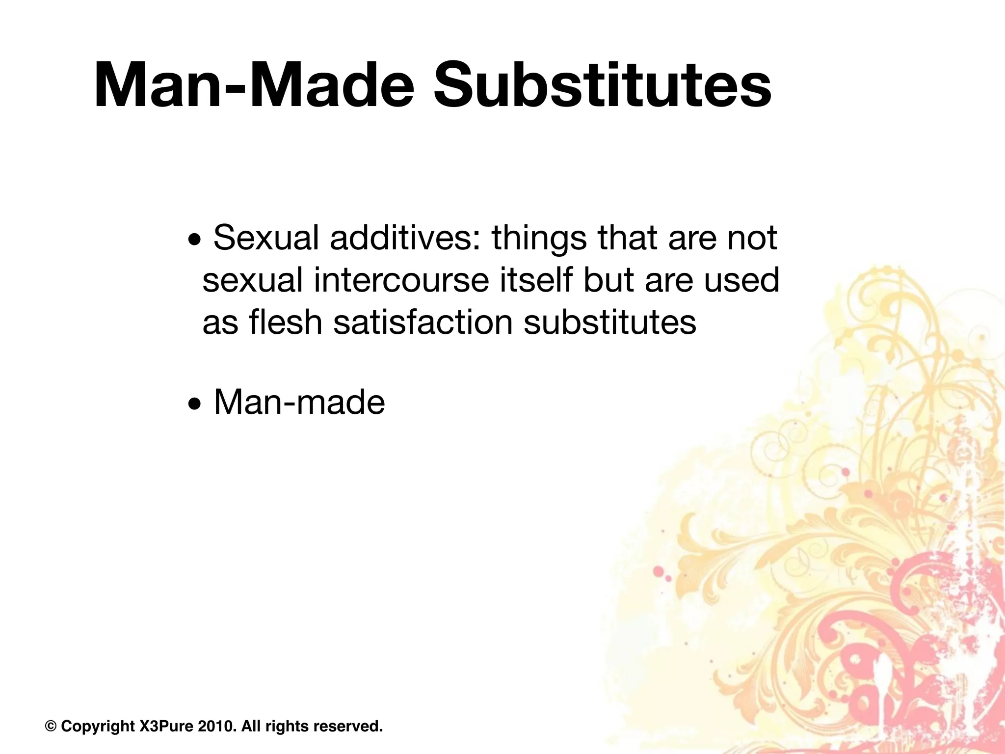 Man-Made Substitutes

                  • Sexual additives: things that are not
                   sexual intercourse itself but are used
                   as ﬂesh satisfaction substitutes

                  • Man-made




© Copyright X3Pure 2010. All rights reserved.
 