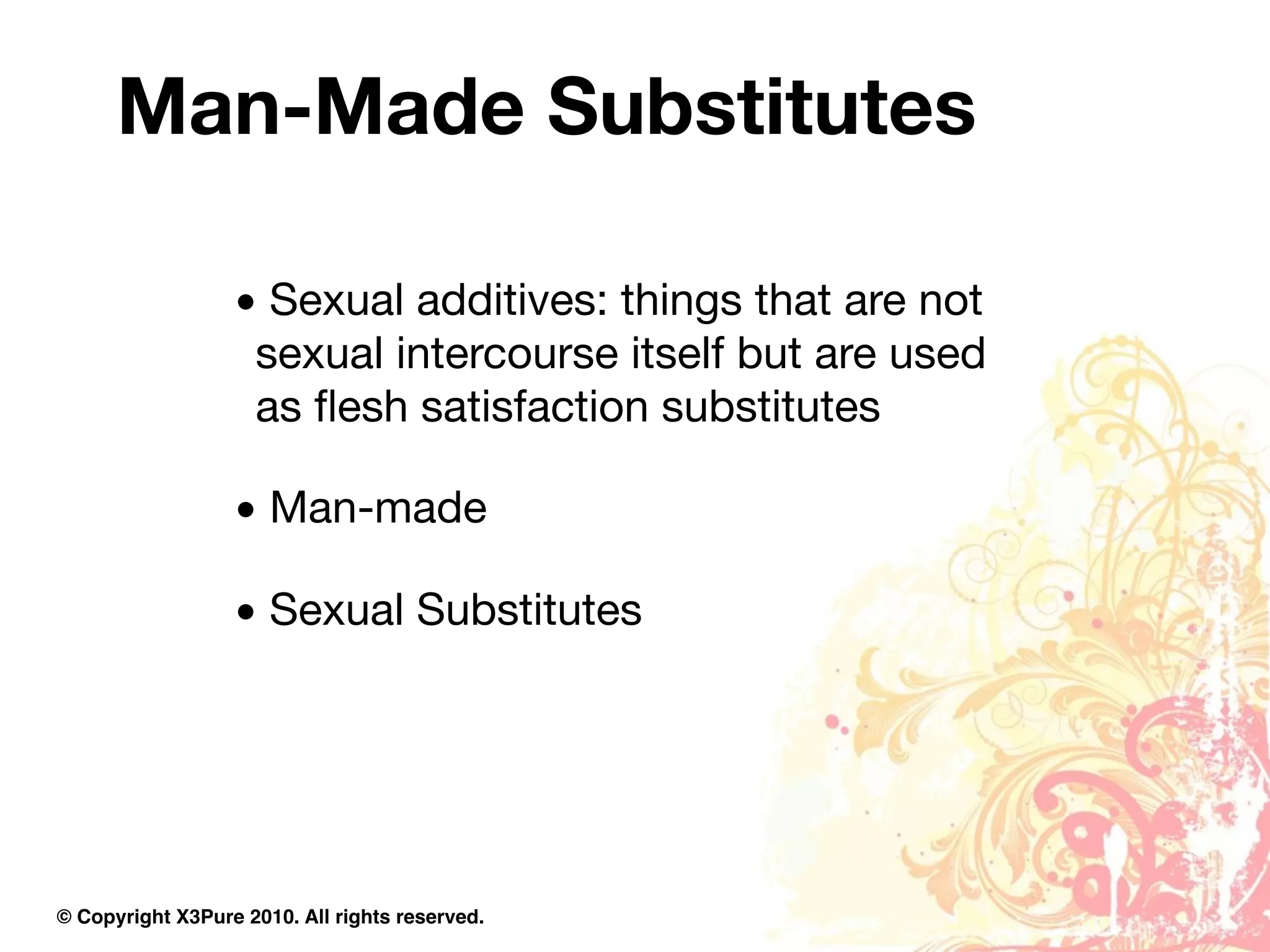 Man-Made Substitutes

                  • Sexual additives: things that are not
                   sexual intercourse itself but are used
                   as ﬂesh satisfaction substitutes

                  • Man-made

                  • Sexual Substitutes




© Copyright X3Pure 2010. All rights reserved.
 
