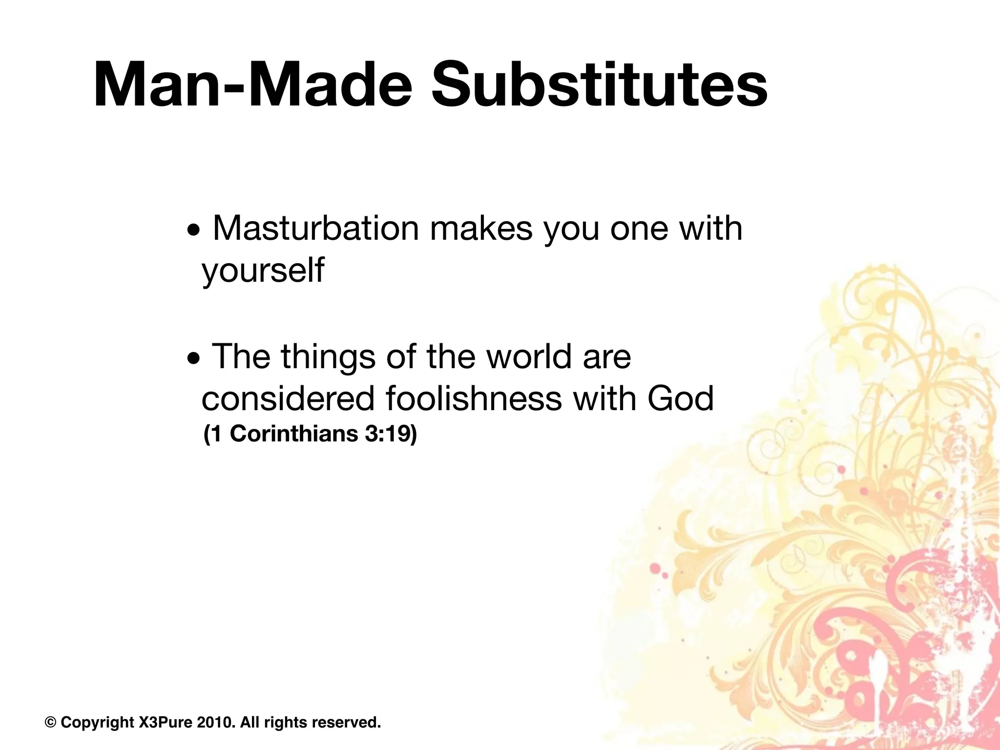 Man-Made Substitutes

                  • Masturbation makes you one with
                   yourself

                  • The things of the world are
                   considered foolishness with God
                     (1 Corinthians 3:19)




© Copyright X3Pure 2010. All rights reserved.
 