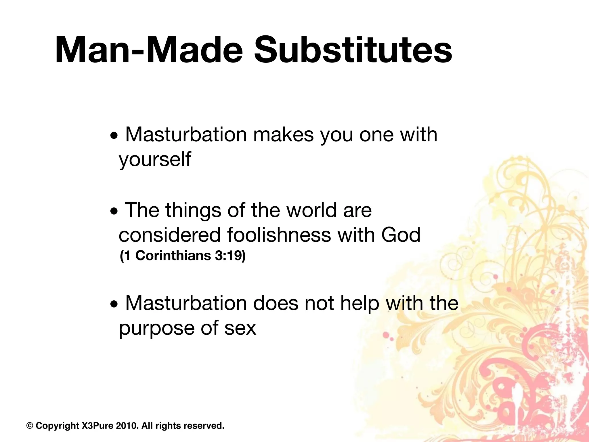 Man-Made Substitutes

                  • Masturbation makes you one with
                   yourself

                  • The things of the world are
                   considered foolishness with God
                     (1 Corinthians 3:19)


                  • Masturbation does not help with the
                   purpose of sex



© Copyright X3Pure 2010. All rights reserved.
 