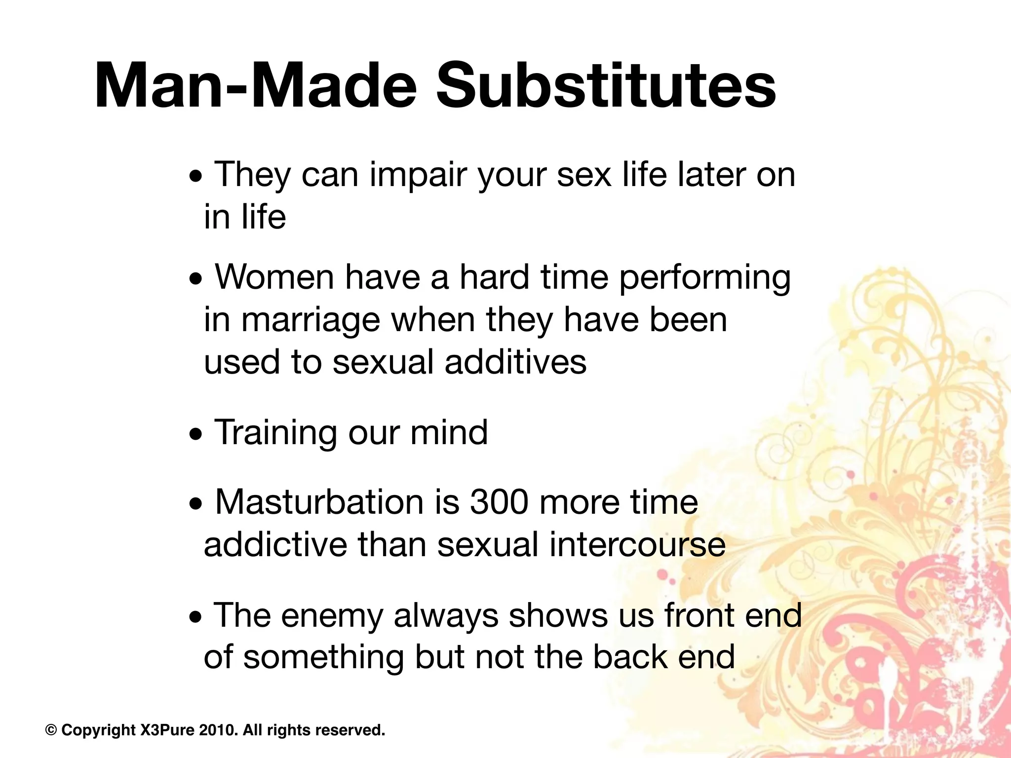 Man-Made Substitutes
                  • They can impair your sex life later on
                   in life
                  • Women have a hard time performing
                   in marriage when they have been
                   used to sexual additives
                  • Training our mind
                  • Masturbation is 300 more time
                   addictive than sexual intercourse
                  • The enemy always shows us front end
                   of something but not the back end
© Copyright X3Pure 2010. All rights reserved.
 