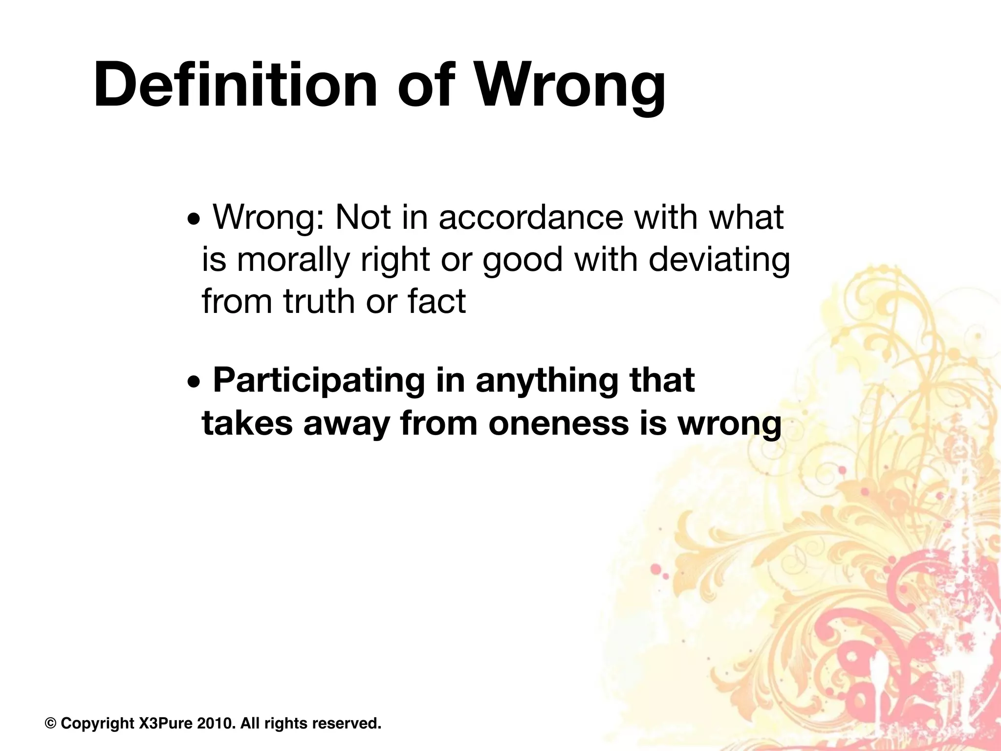 Deﬁnition of Wrong
                  • Wrong: Not in accordance with what
                   is morally right or good with deviating
                   from truth or fact

                  • Participating in anything that
                   takes away from oneness is wrong




© Copyright X3Pure 2010. All rights reserved.
 