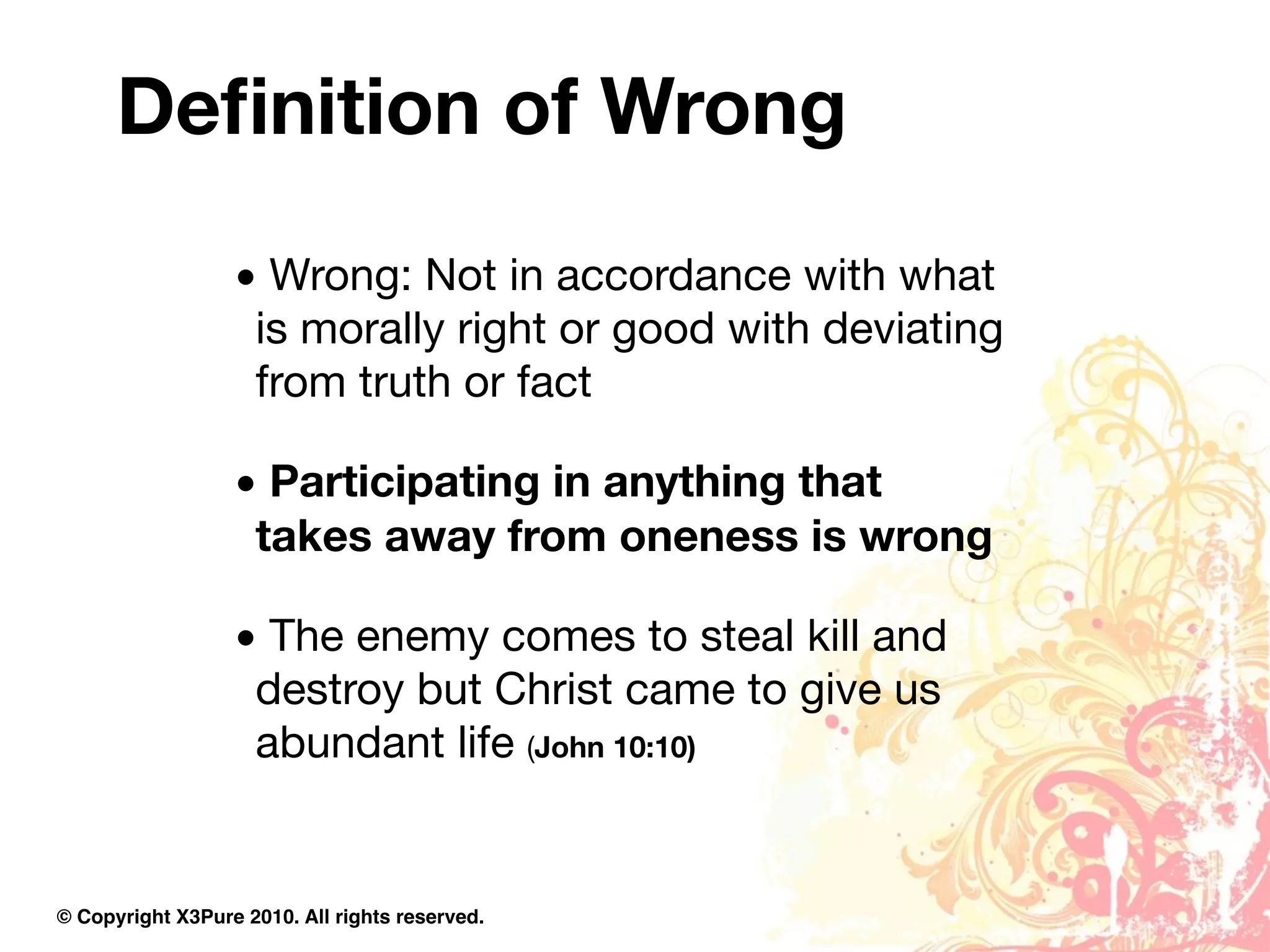 Deﬁnition of Wrong
                  • Wrong: Not in accordance with what
                   is morally right or good with deviating
                   from truth or fact

                  • Participating in anything that
                   takes away from oneness is wrong

                  • The enemy comes to steal kill and
                   destroy but Christ came to give us
                   abundant life (John 10:10)


© Copyright X3Pure 2010. All rights reserved.
 