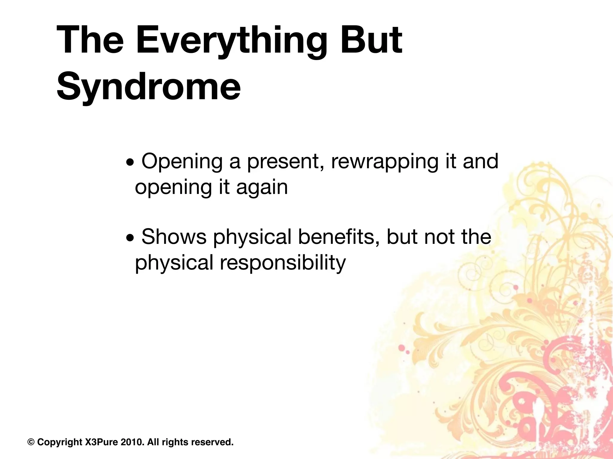 The Everything But
      Syndrome
                     • Opening a present, rewrapping it and
                      opening it again

                     • Shows physical beneﬁts, but not the
                      physical responsibility




© Copyright X3Pure 2010. All rights reserved.
 