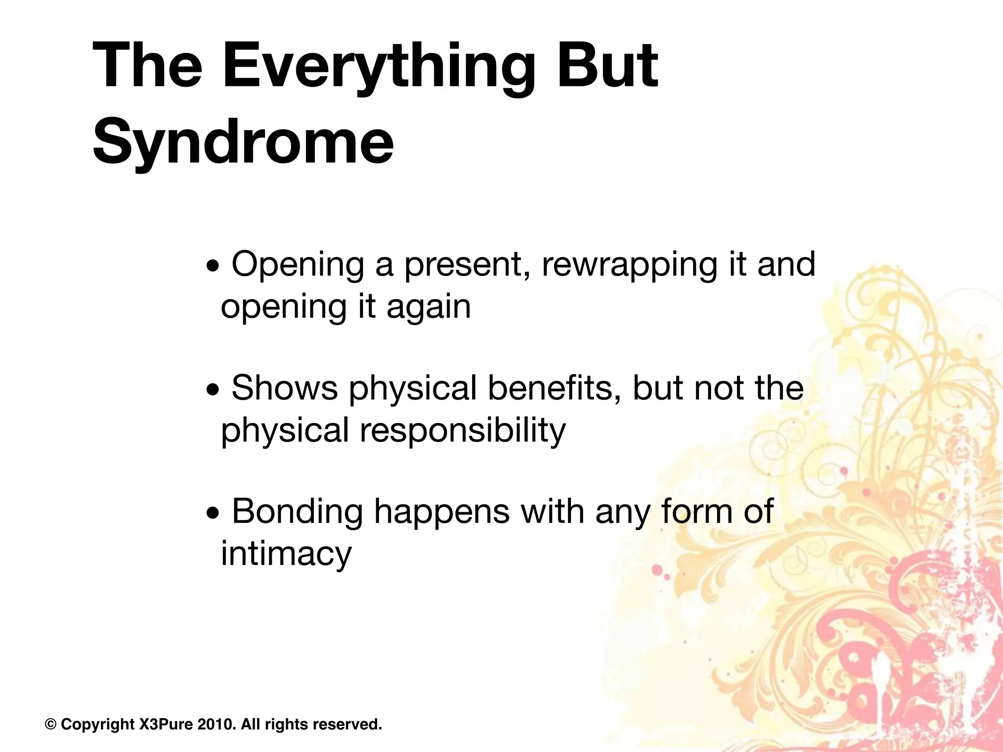 The Everything But
      Syndrome
                     • Opening a present, rewrapping it and
                      opening it again

                     • Shows physical beneﬁts, but not the
                      physical responsibility

                     • Bonding happens with any form of
                      intimacy



© Copyright X3Pure 2010. All rights reserved.
 