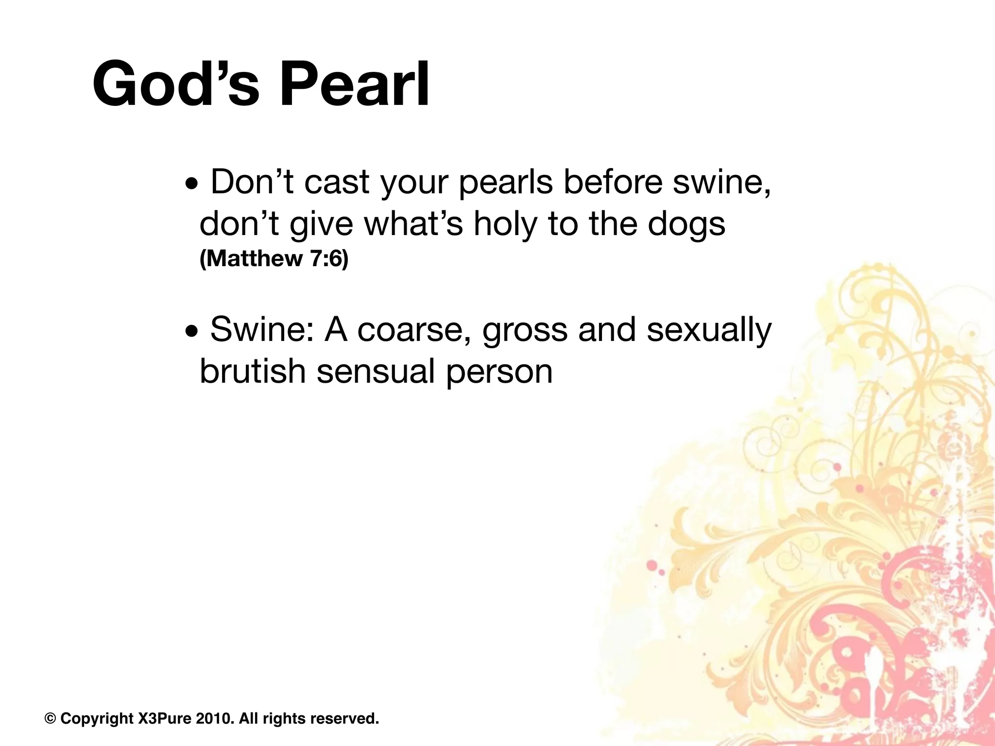God’s Pearl
                  • Don’t cast your pearls before swine,
                   don’t give what’s holy to the dogs
                    (Matthew 7:6)


                  • Swine: A coarse, gross and sexually
                   brutish sensual person




© Copyright X3Pure 2010. All rights reserved.
 