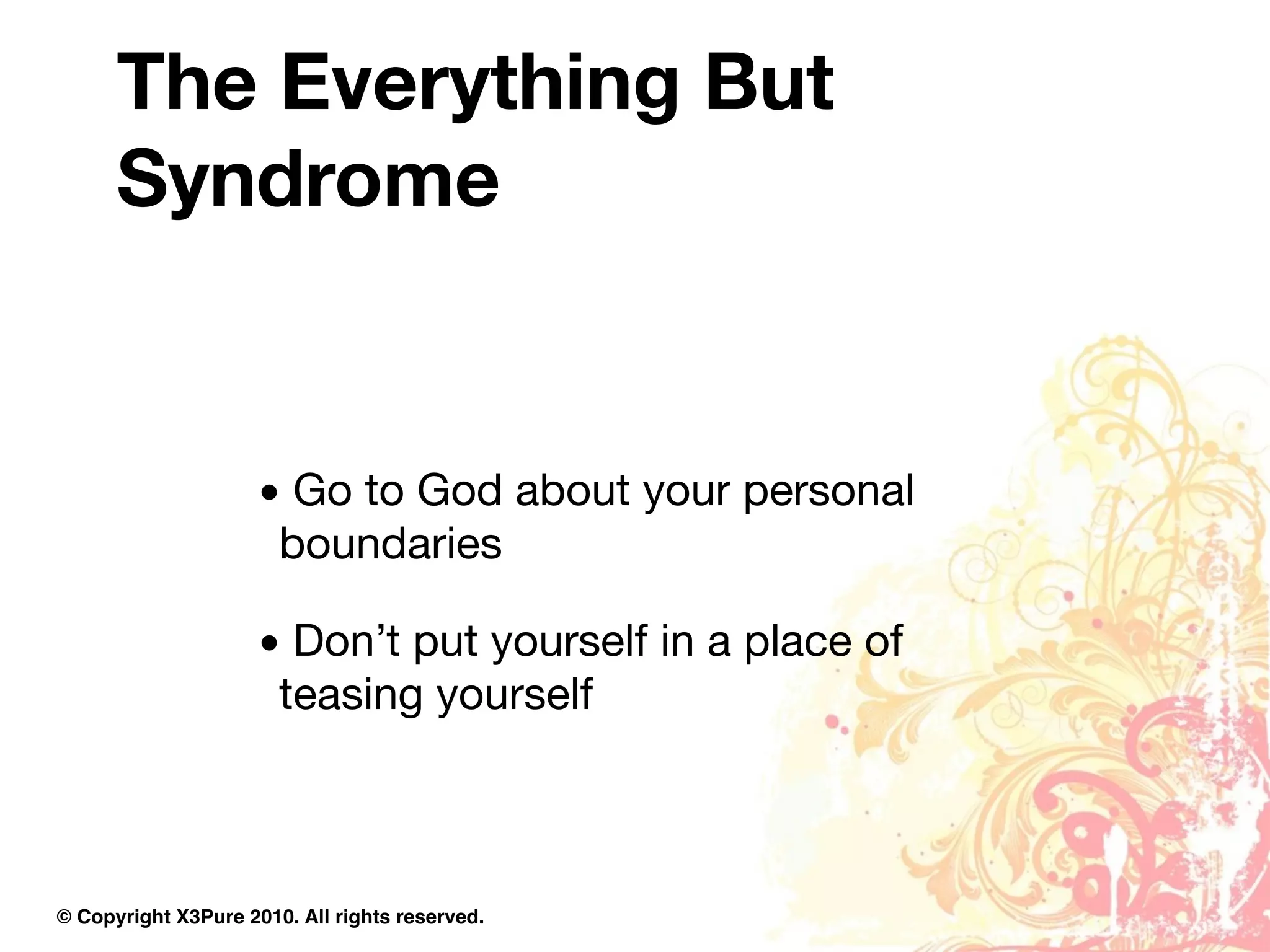 The Everything But
      Syndrome


                     • Go to God about your personal
                      boundaries

                     • Don’t put yourself in a place of
                      teasing yourself



© Copyright X3Pure 2010. All rights reserved.
 