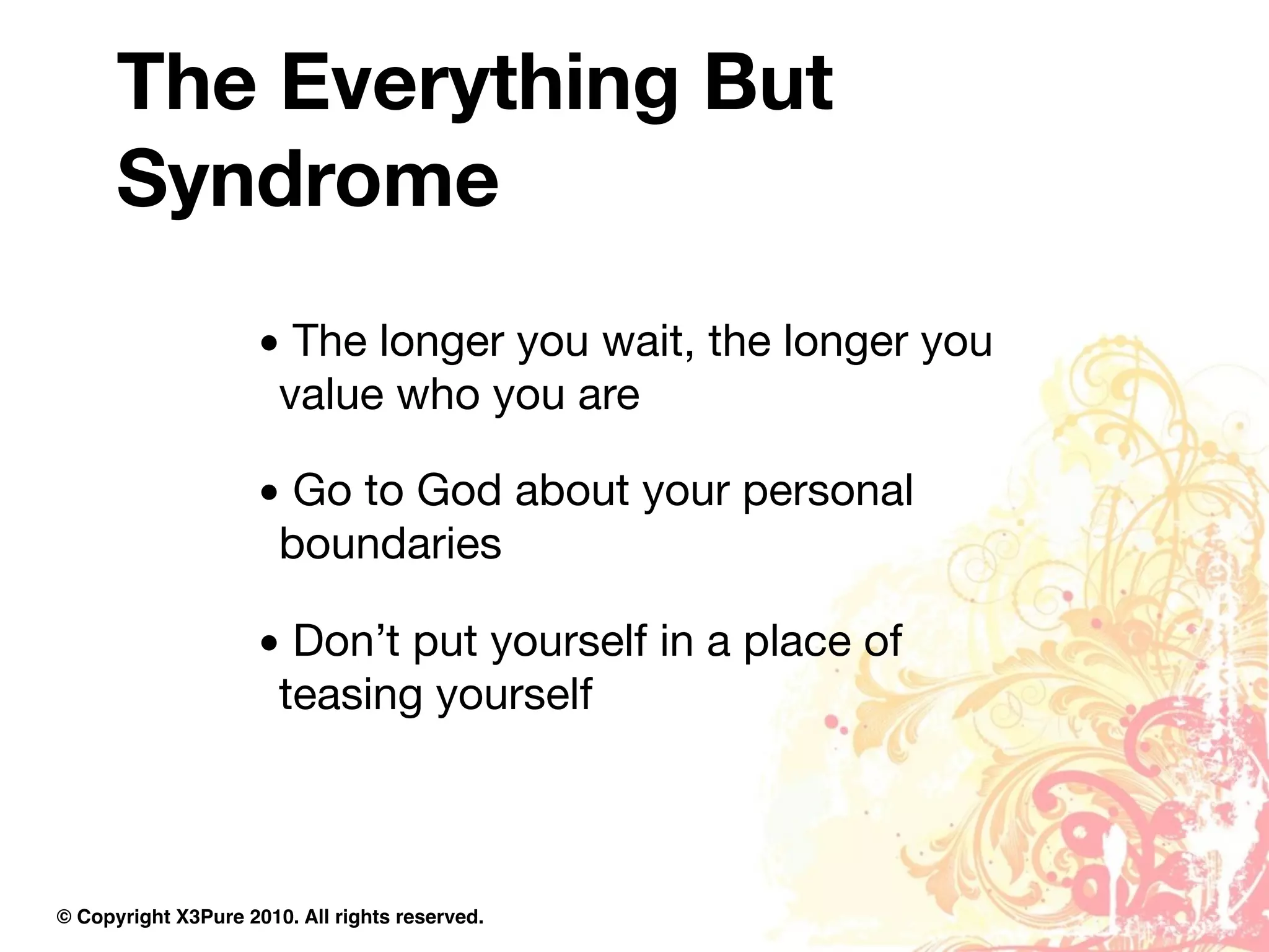 The Everything But
      Syndrome
                     • The longer you wait, the longer you
                      value who you are

                     • Go to God about your personal
                      boundaries

                     • Don’t put yourself in a place of
                      teasing yourself



© Copyright X3Pure 2010. All rights reserved.
 