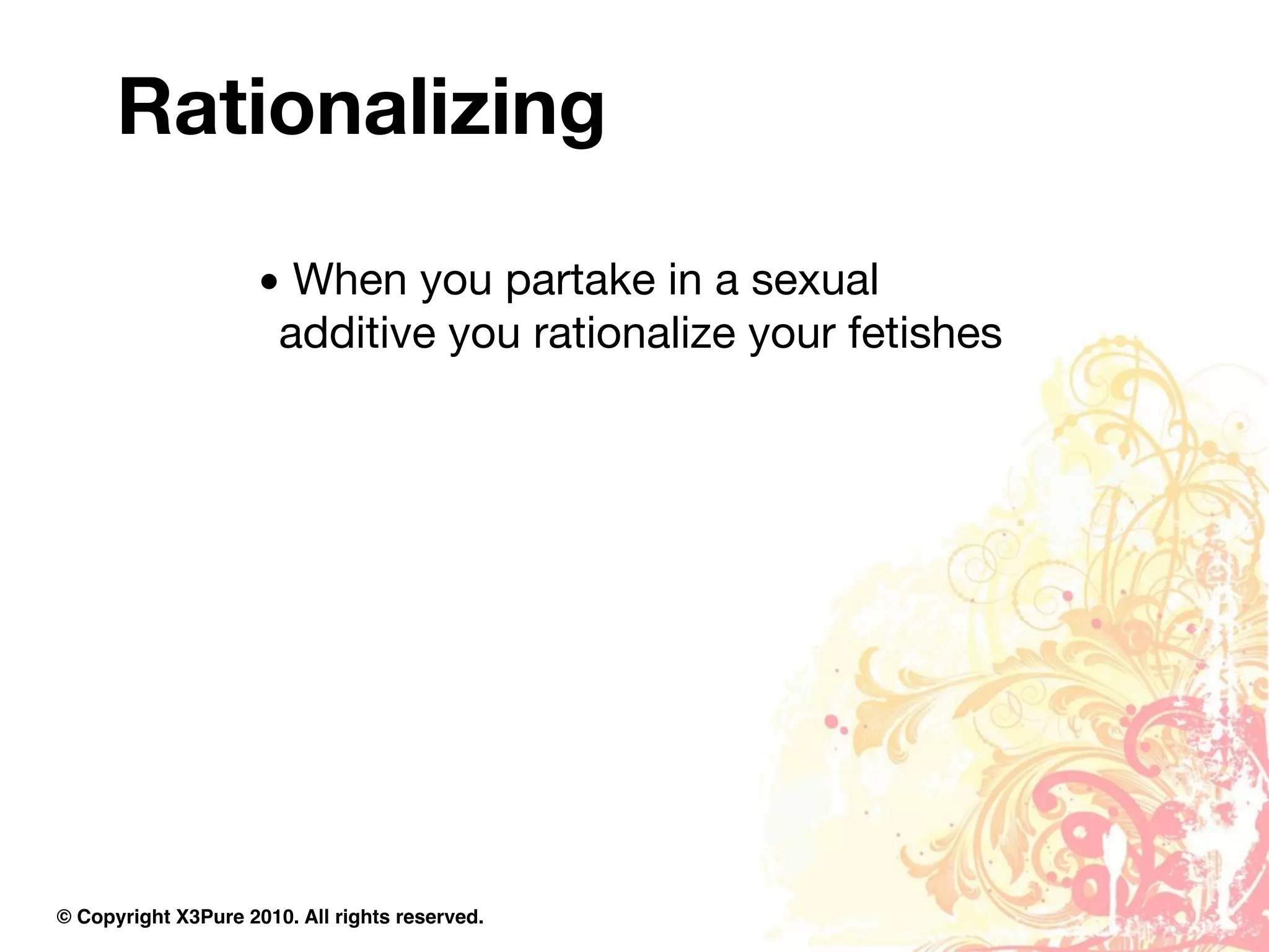 Rationalizing

                     • When you partake in a sexual
                      additive you rationalize your fetishes




© Copyright X3Pure 2010. All rights reserved.
 