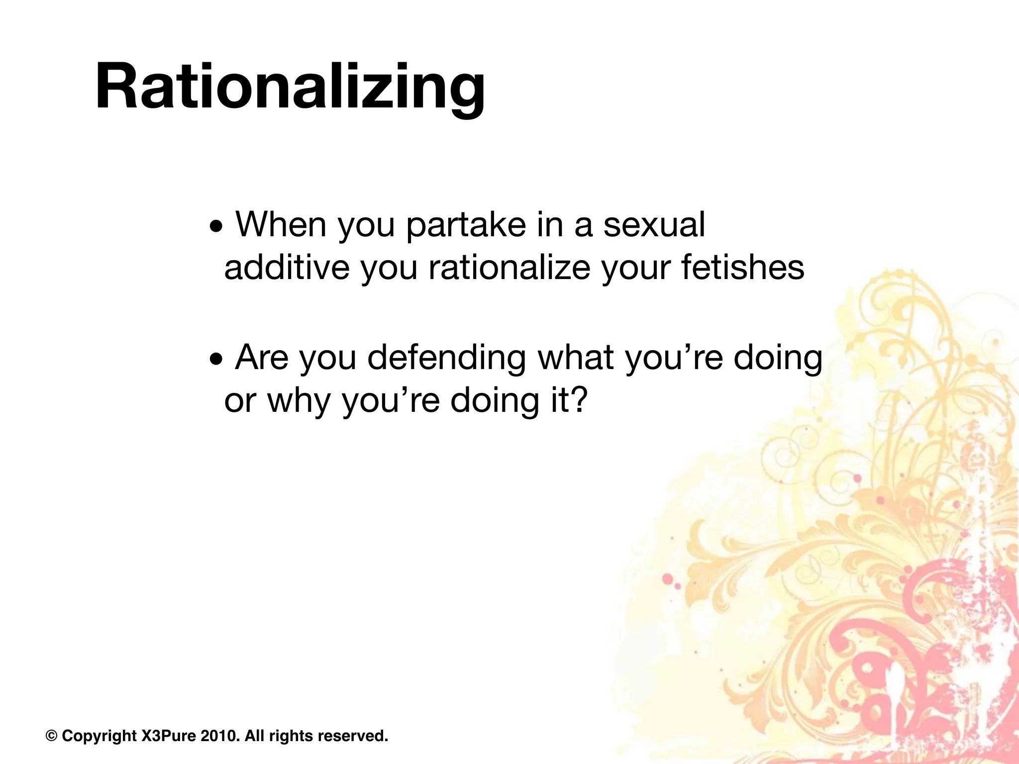 Rationalizing

                     • When you partake in a sexual
                      additive you rationalize your fetishes

                     • Are you defending what you’re doing
                      or why you’re doing it?




© Copyright X3Pure 2010. All rights reserved.
 