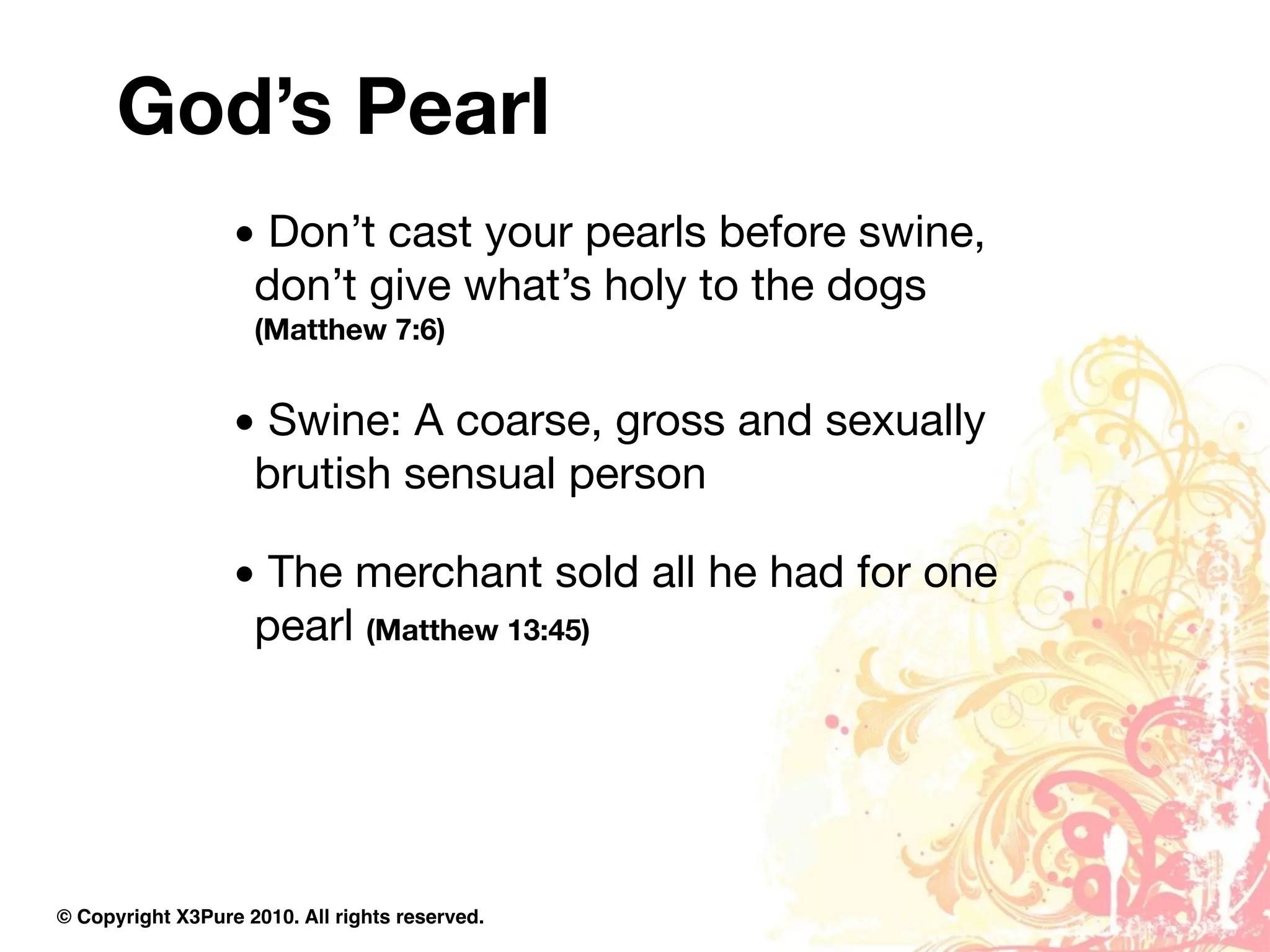 God’s Pearl
                  • Don’t cast your pearls before swine,
                   don’t give what’s holy to the dogs
                    (Matthew 7:6)


                  • Swine: A coarse, gross and sexually
                   brutish sensual person

                  • The merchant sold all he had for one
                   pearl (Matthew 13:45)




© Copyright X3Pure 2010. All rights reserved.
 