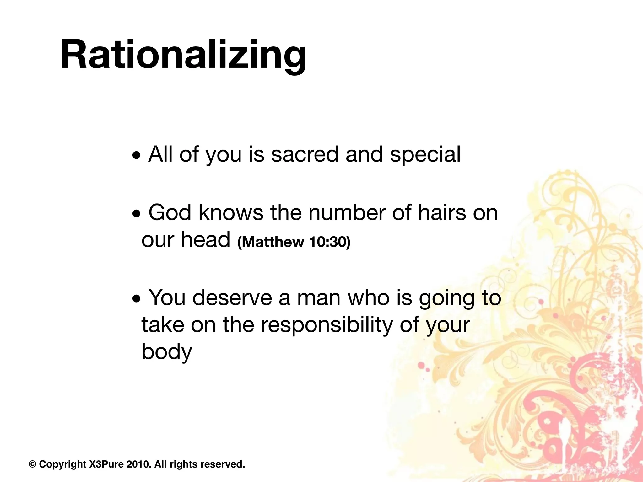 Rationalizing

                     • All of you is sacred and special

                     • God knows the number of hairs on
                      our head (Matthew 10:30)

                     • You deserve a man who is going to
                      take on the responsibility of your
                      body



© Copyright X3Pure 2010. All rights reserved.
 