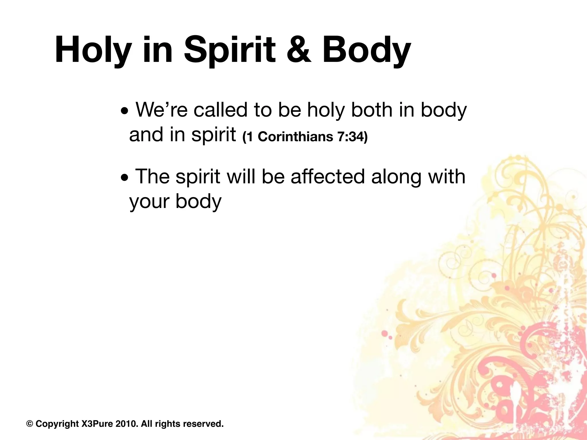 Holy in Spirit & Body
                     • We’re called to be holy both in body
                      and in spirit (1 Corinthians 7:34)

                     • The spirit will be affected along with
                      your body




© Copyright X3Pure 2010. All rights reserved.
 