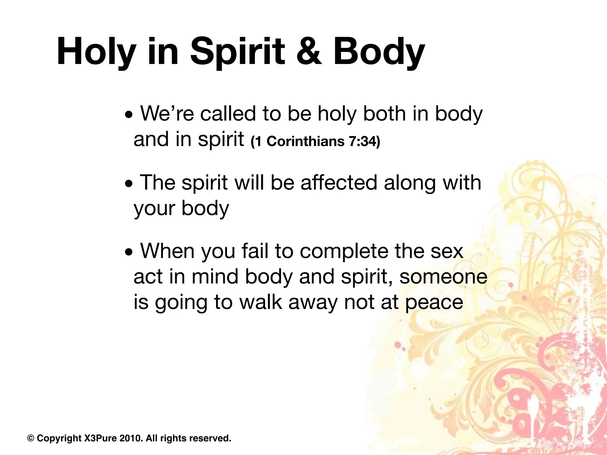 Holy in Spirit & Body
                     • We’re called to be holy both in body
                      and in spirit (1 Corinthians 7:34)

                     • The spirit will be affected along with
                      your body

                     • When you fail to complete the sex
                      act in mind body and spirit, someone
                      is going to walk away not at peace




© Copyright X3Pure 2010. All rights reserved.
 