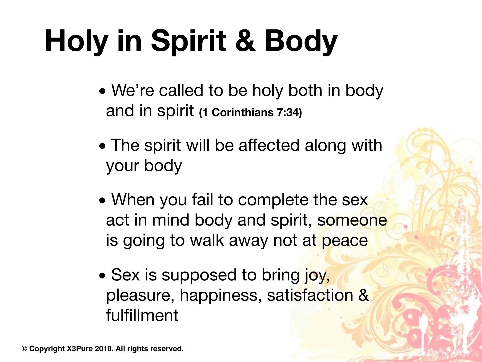 Holy in Spirit & Body
                     • We’re called to be holy both in body
                      and in spirit (1 Corinthians 7:34)

                     • The spirit will be affected along with
                      your body

                     • When you fail to complete the sex
                      act in mind body and spirit, someone
                      is going to walk away not at peace

                     • Sex is supposed to bring joy,
                      pleasure, happiness, satisfaction &
                      fulﬁllment
© Copyright X3Pure 2010. All rights reserved.
 