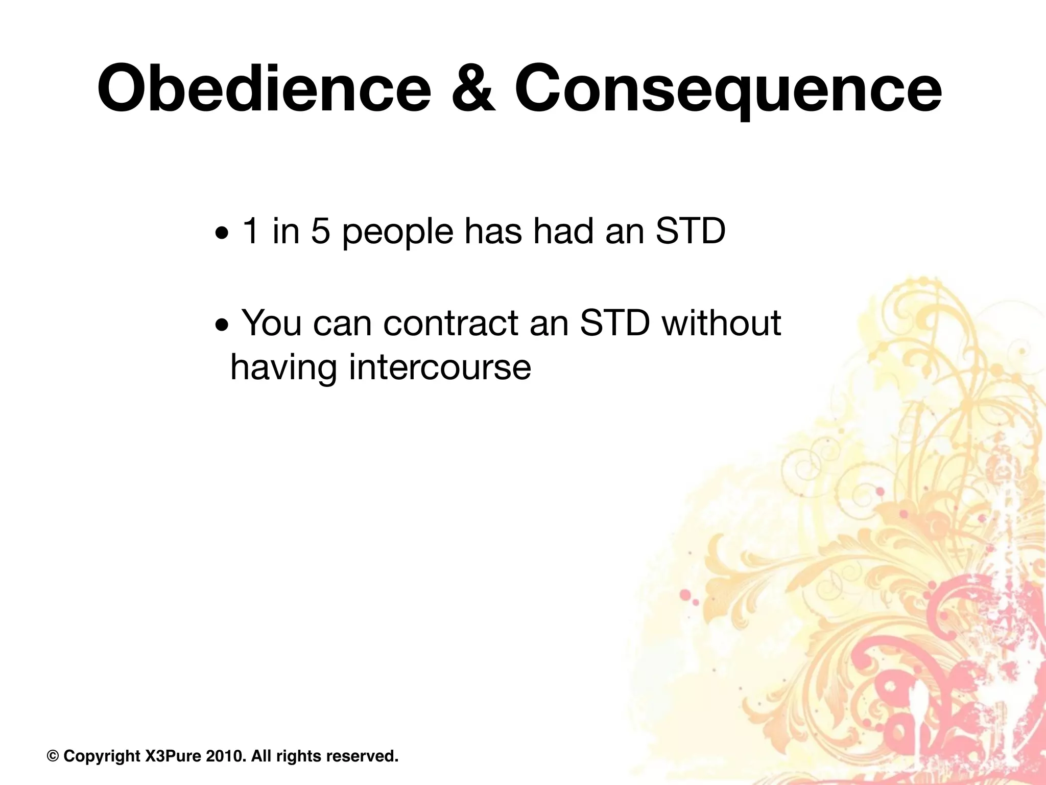 Obedience & Consequence

                     • 1 in 5 people has had an STD

                     • You can contract an STD without
                      having intercourse




© Copyright X3Pure 2010. All rights reserved.
 