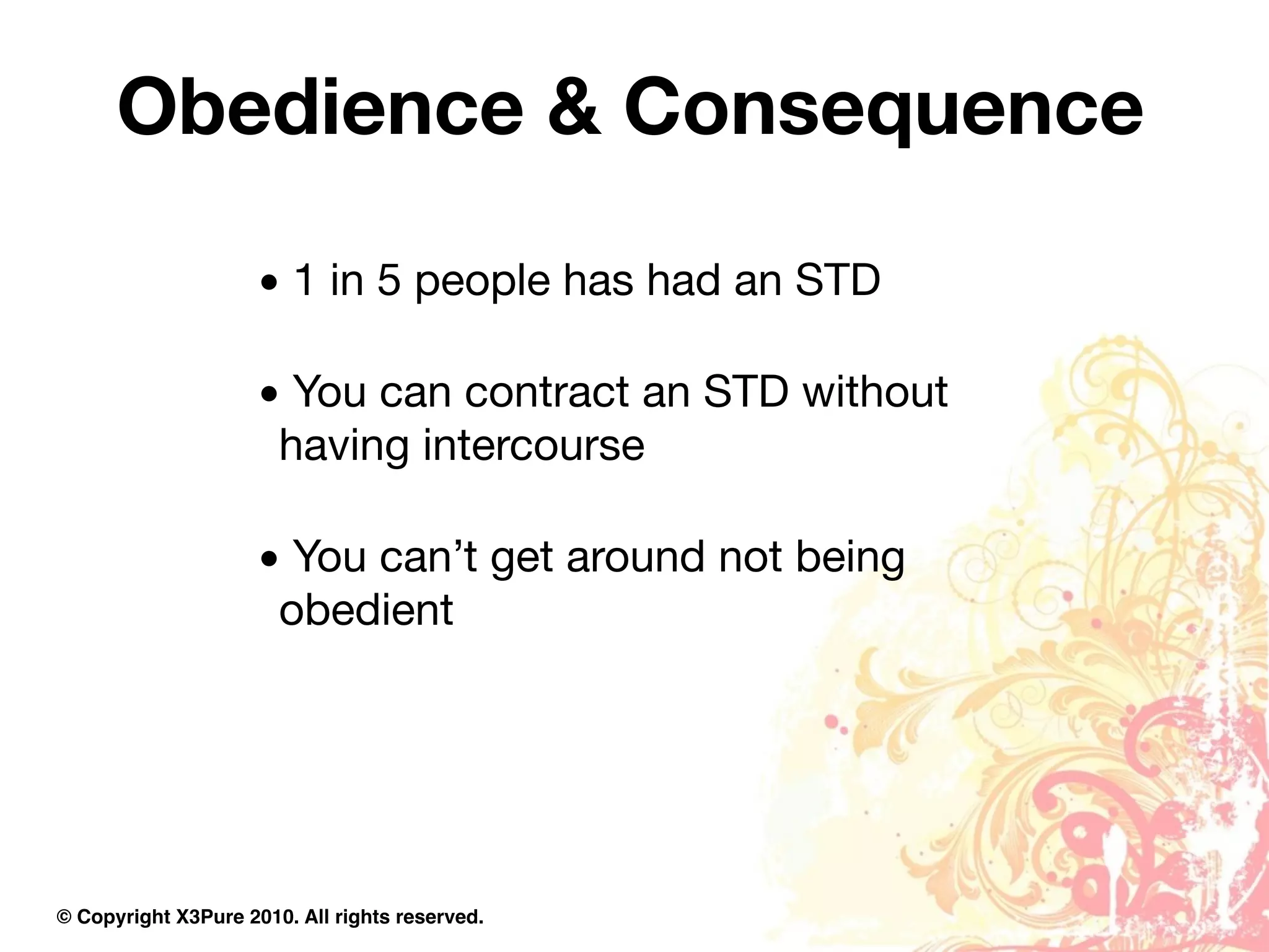 Obedience & Consequence

                     • 1 in 5 people has had an STD

                     • You can contract an STD without
                      having intercourse

                     • You can’t get around not being
                      obedient




© Copyright X3Pure 2010. All rights reserved.
 