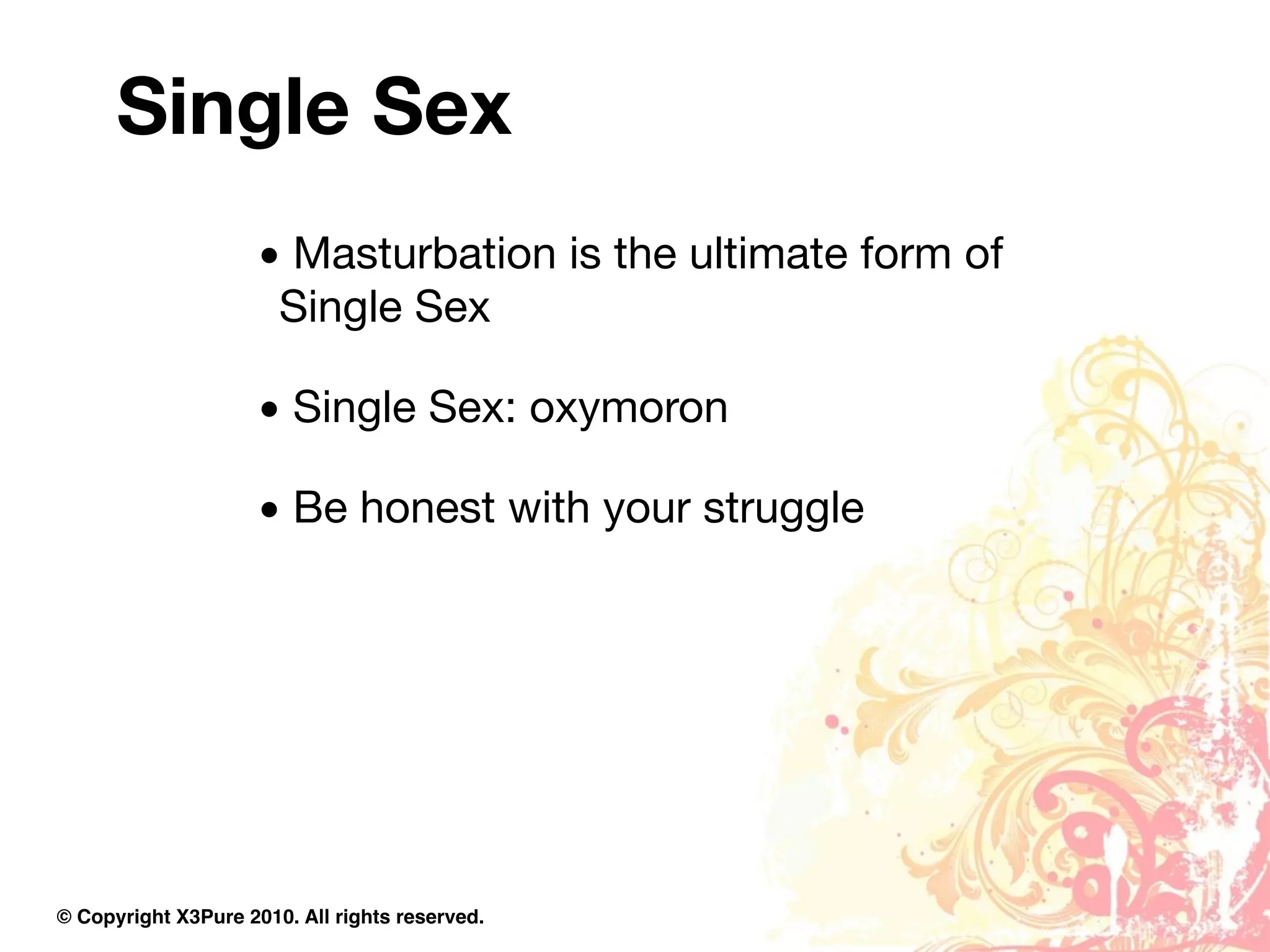 Single Sex
                     • Masturbation is the ultimate form of
                      Single Sex

                     • Single Sex: oxymoron

                     • Be honest with your struggle




© Copyright X3Pure 2010. All rights reserved.
 
