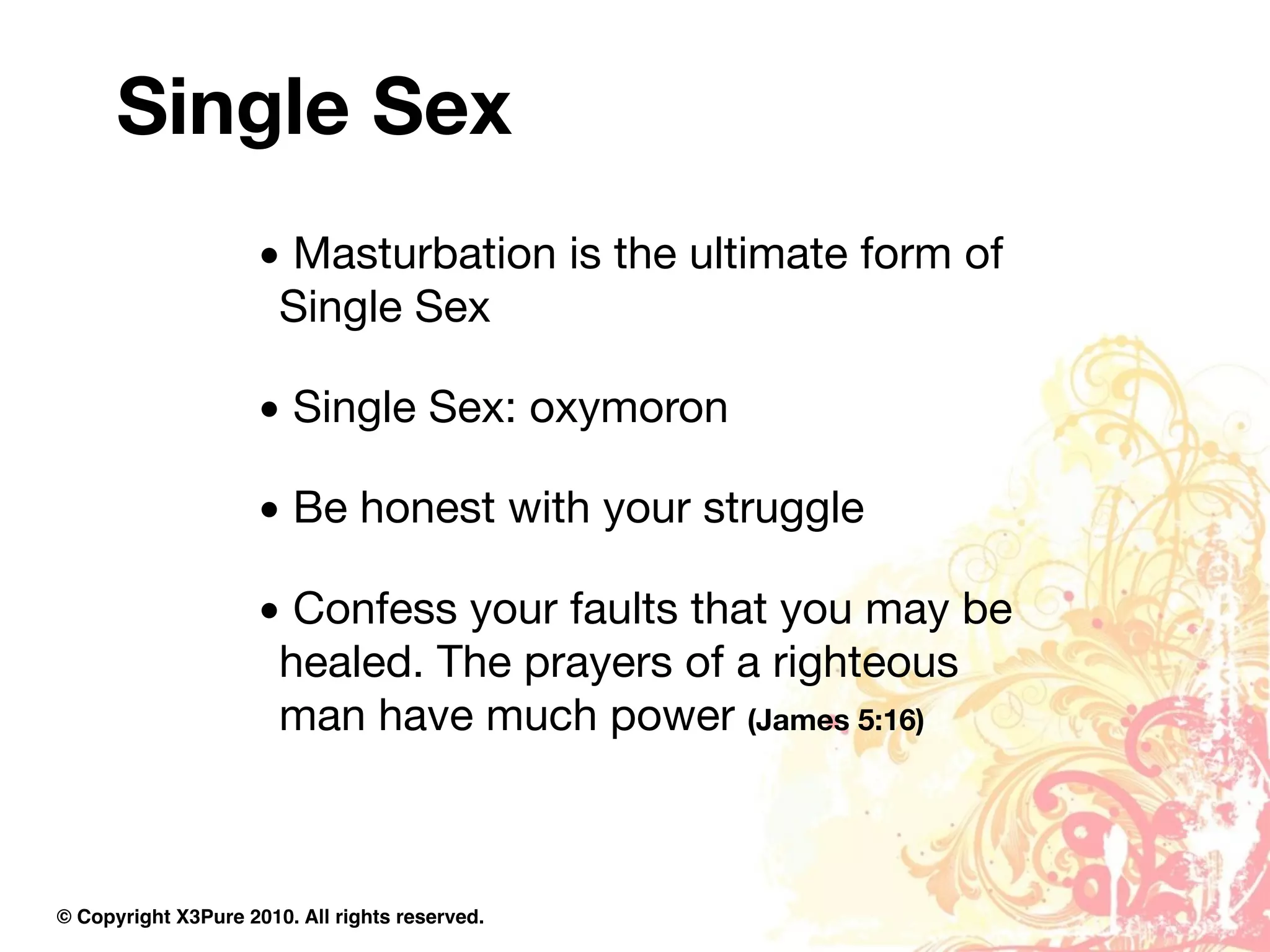 Single Sex
                     • Masturbation is the ultimate form of
                      Single Sex

                     • Single Sex: oxymoron

                     • Be honest with your struggle

                     • Confess your faults that you may be
                      healed. The prayers of a righteous
                      man have much power (James 5:16)



© Copyright X3Pure 2010. All rights reserved.
 