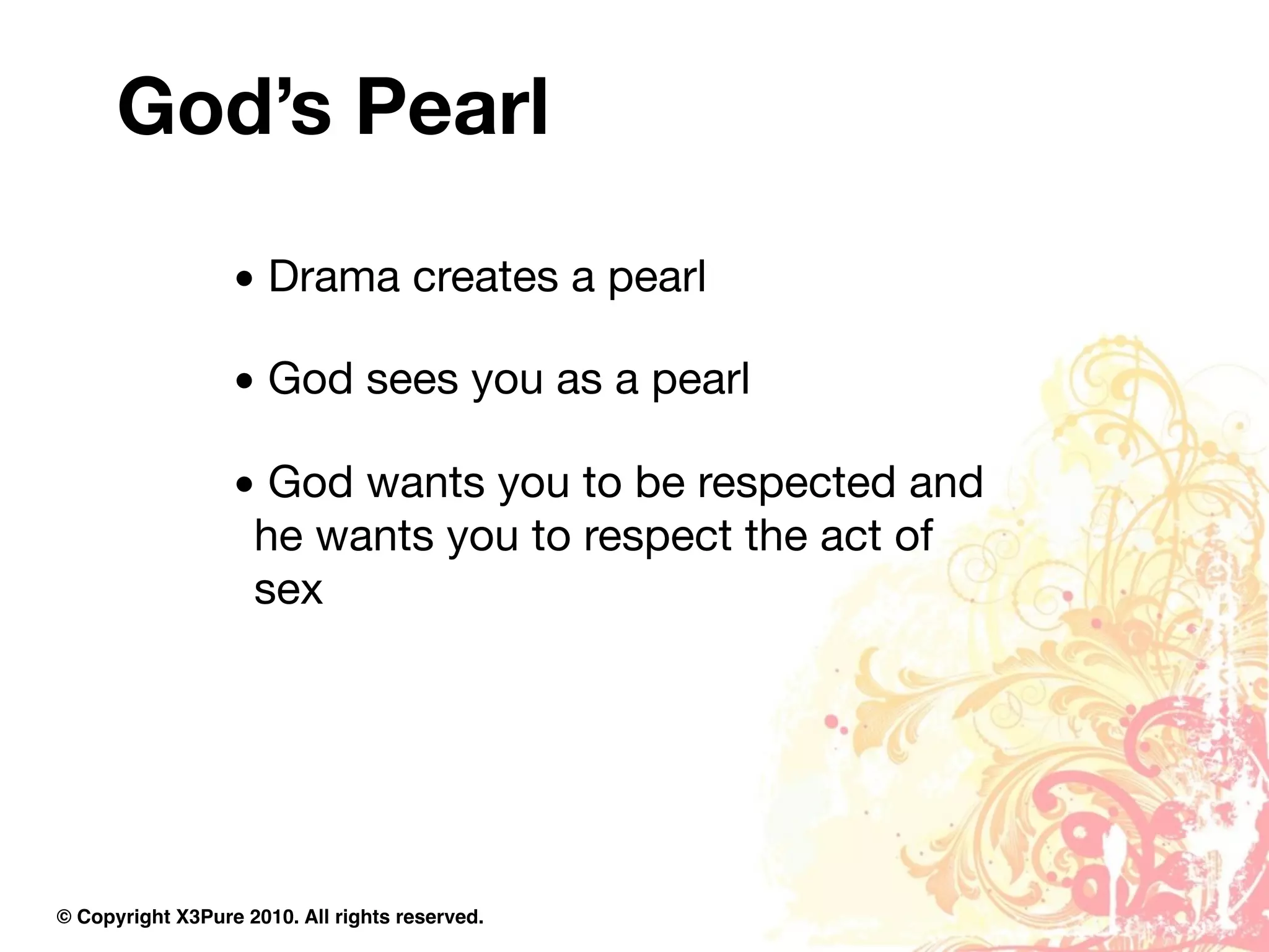God’s Pearl
                  • Drama creates a pearl

                  • God sees you as a pearl

                  • God wants you to be respected and
                   he wants you to respect the act of
                   sex




© Copyright X3Pure 2010. All rights reserved.
 