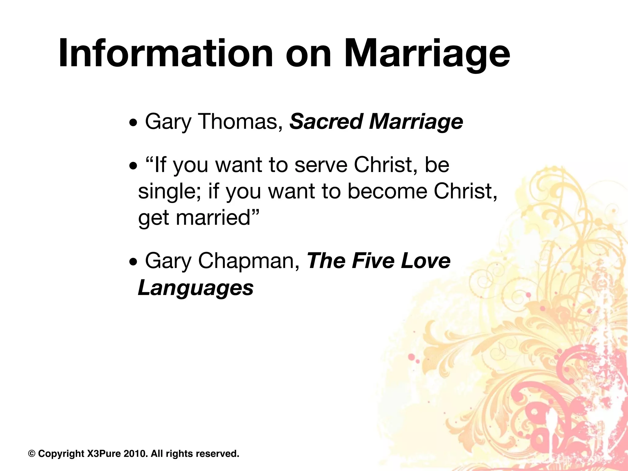 Information on Marriage
                     • Gary Thomas, Sacred Marriage
                     • “If you want to serve Christ, be
                      single; if you want to become Christ,
                      get married”
                     • Gary Chapman, The Five Love
                      Languages




© Copyright X3Pure 2010. All rights reserved.
 