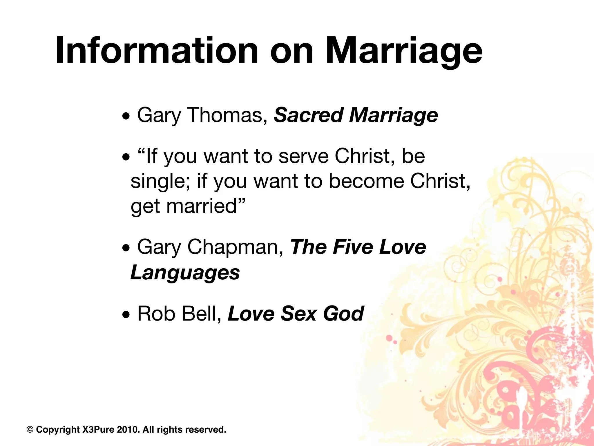 Information on Marriage
                     • Gary Thomas, Sacred Marriage
                     • “If you want to serve Christ, be
                      single; if you want to become Christ,
                      get married”
                     • Gary Chapman, The Five Love
                      Languages
                     • Rob Bell, Love Sex God




© Copyright X3Pure 2010. All rights reserved.
 