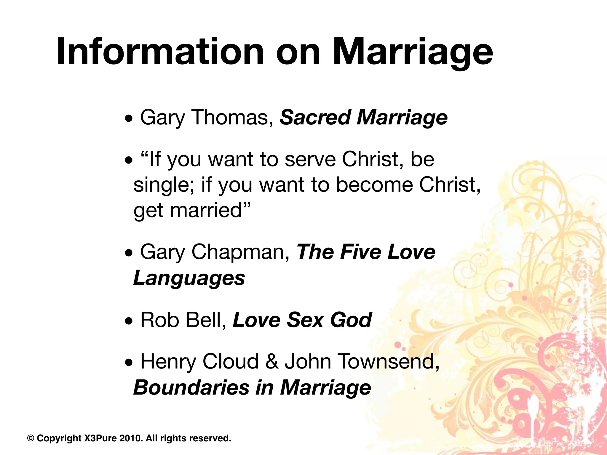 Information on Marriage
                     • Gary Thomas, Sacred Marriage
                     • “If you want to serve Christ, be
                      single; if you want to become Christ,
                      get married”
                     • Gary Chapman, The Five Love
                      Languages
                     • Rob Bell, Love Sex God
                     • Henry Cloud & John Townsend,
                      Boundaries in Marriage

© Copyright X3Pure 2010. All rights reserved.
 