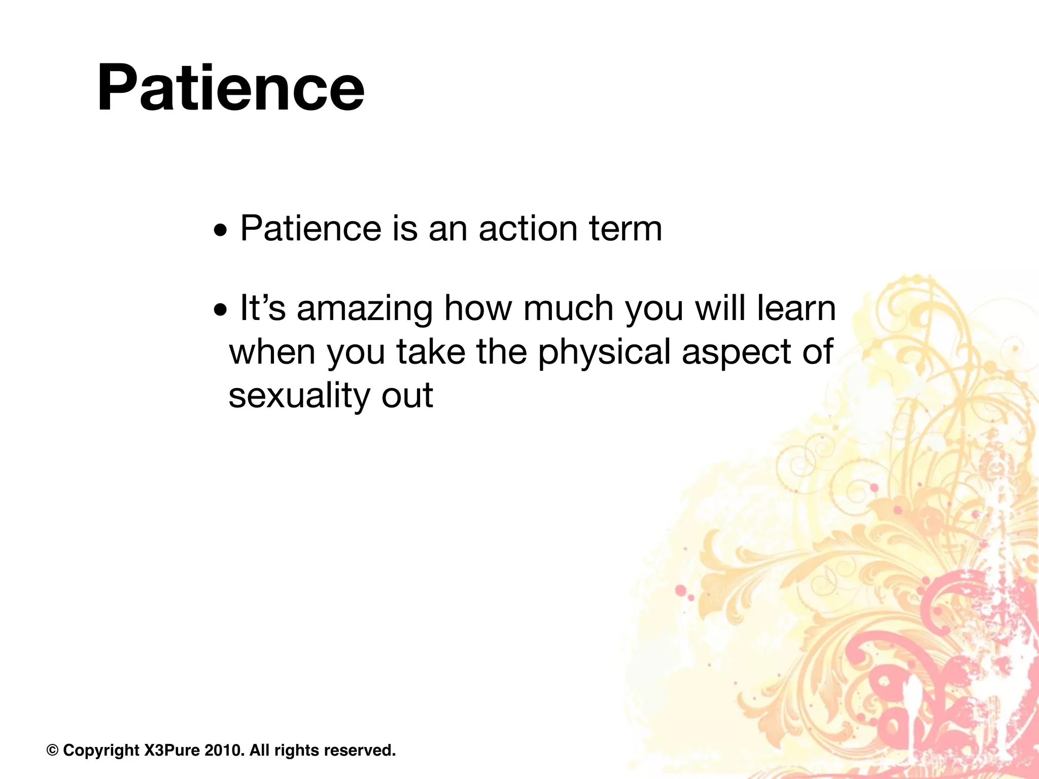 Patience

                     • Patience is an action term

                     • It’s amazing how much you will learn
                      when you take the physical aspect of
                      sexuality out




© Copyright X3Pure 2010. All rights reserved.
 
