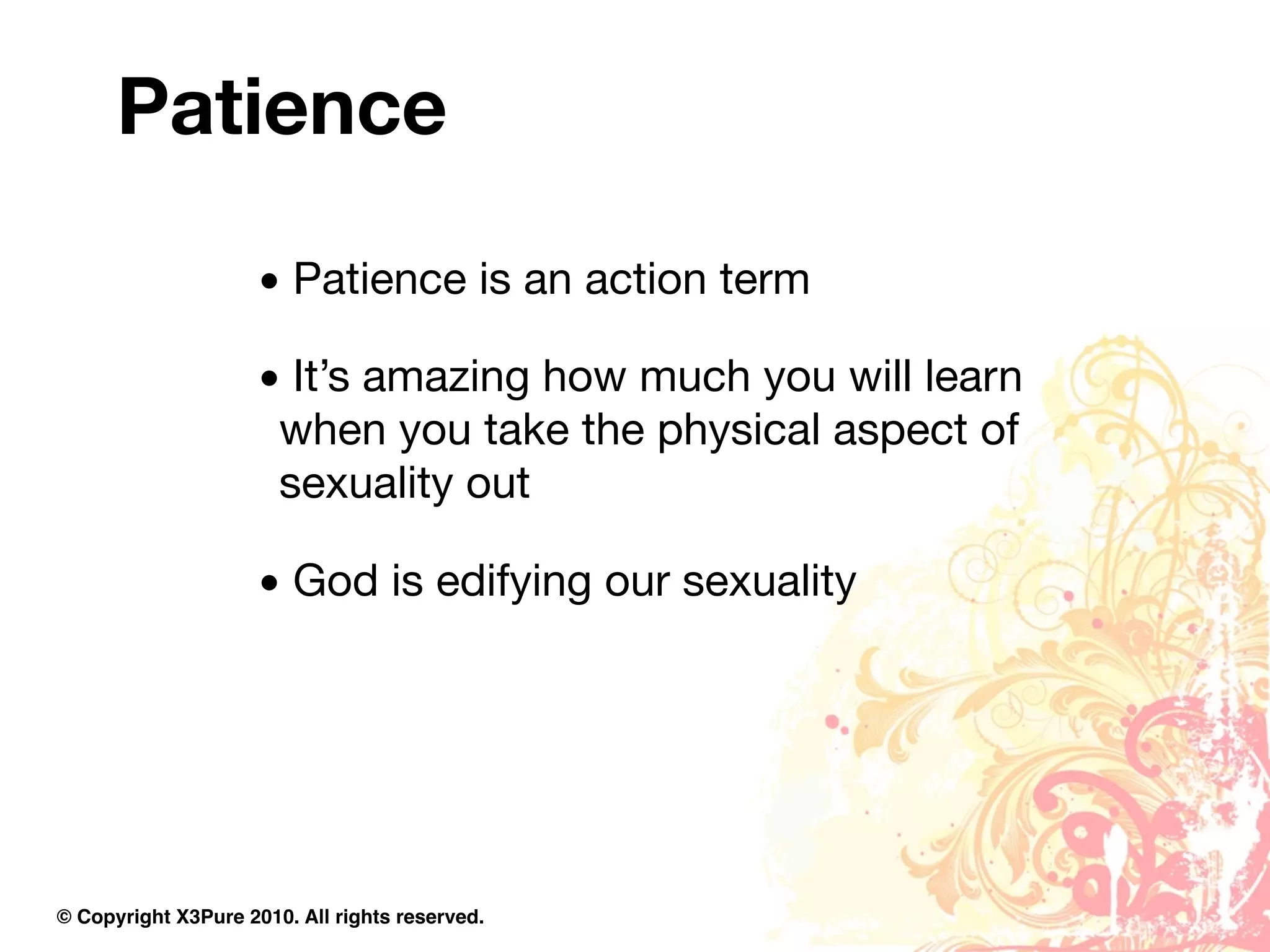 Patience

                     • Patience is an action term

                     • It’s amazing how much you will learn
                      when you take the physical aspect of
                      sexuality out

                     • God is edifying our sexuality




© Copyright X3Pure 2010. All rights reserved.
 