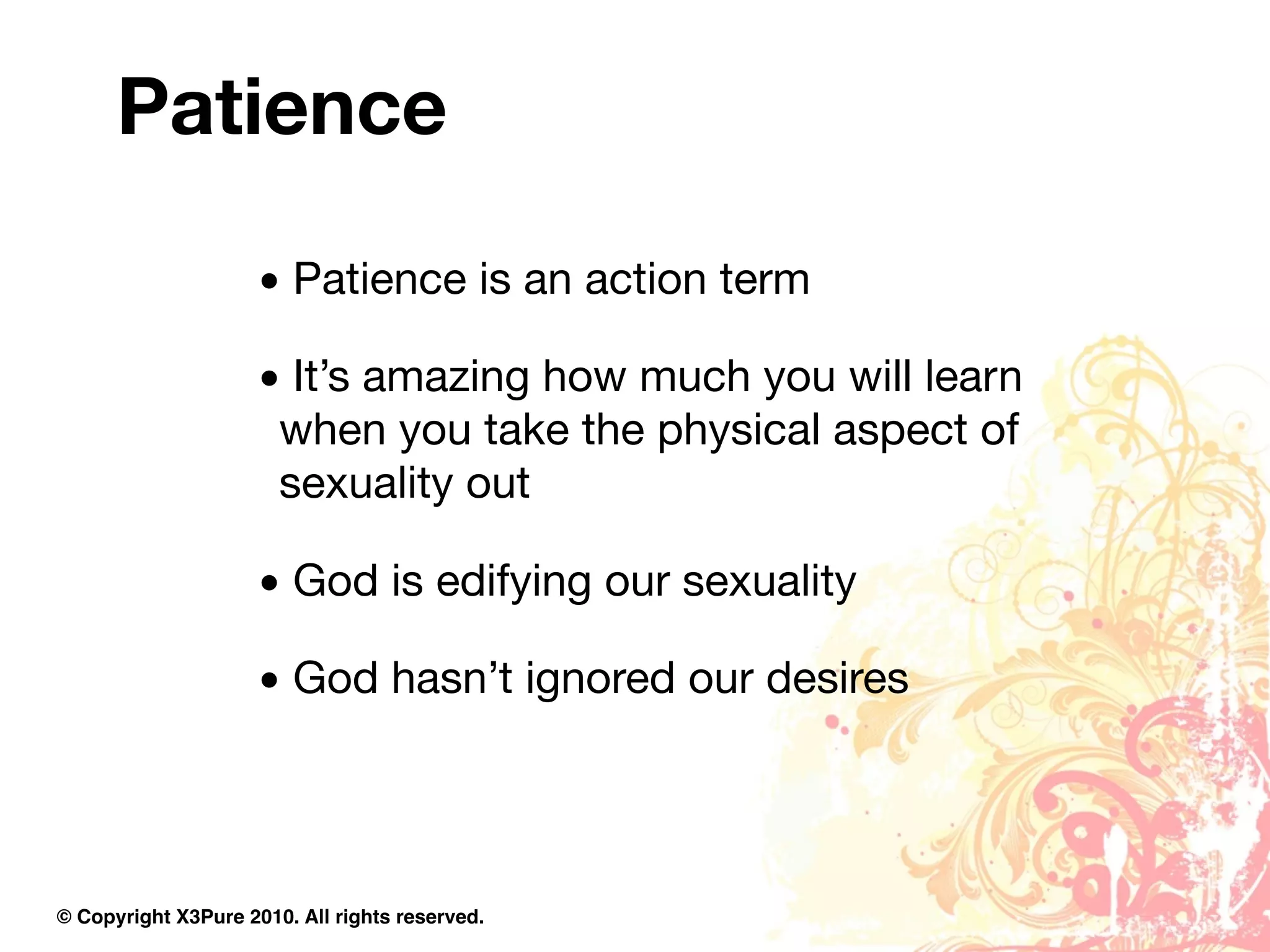 Patience

                     • Patience is an action term

                     • It’s amazing how much you will learn
                      when you take the physical aspect of
                      sexuality out

                     • God is edifying our sexuality

                     • God hasn’t ignored our desires




© Copyright X3Pure 2010. All rights reserved.
 