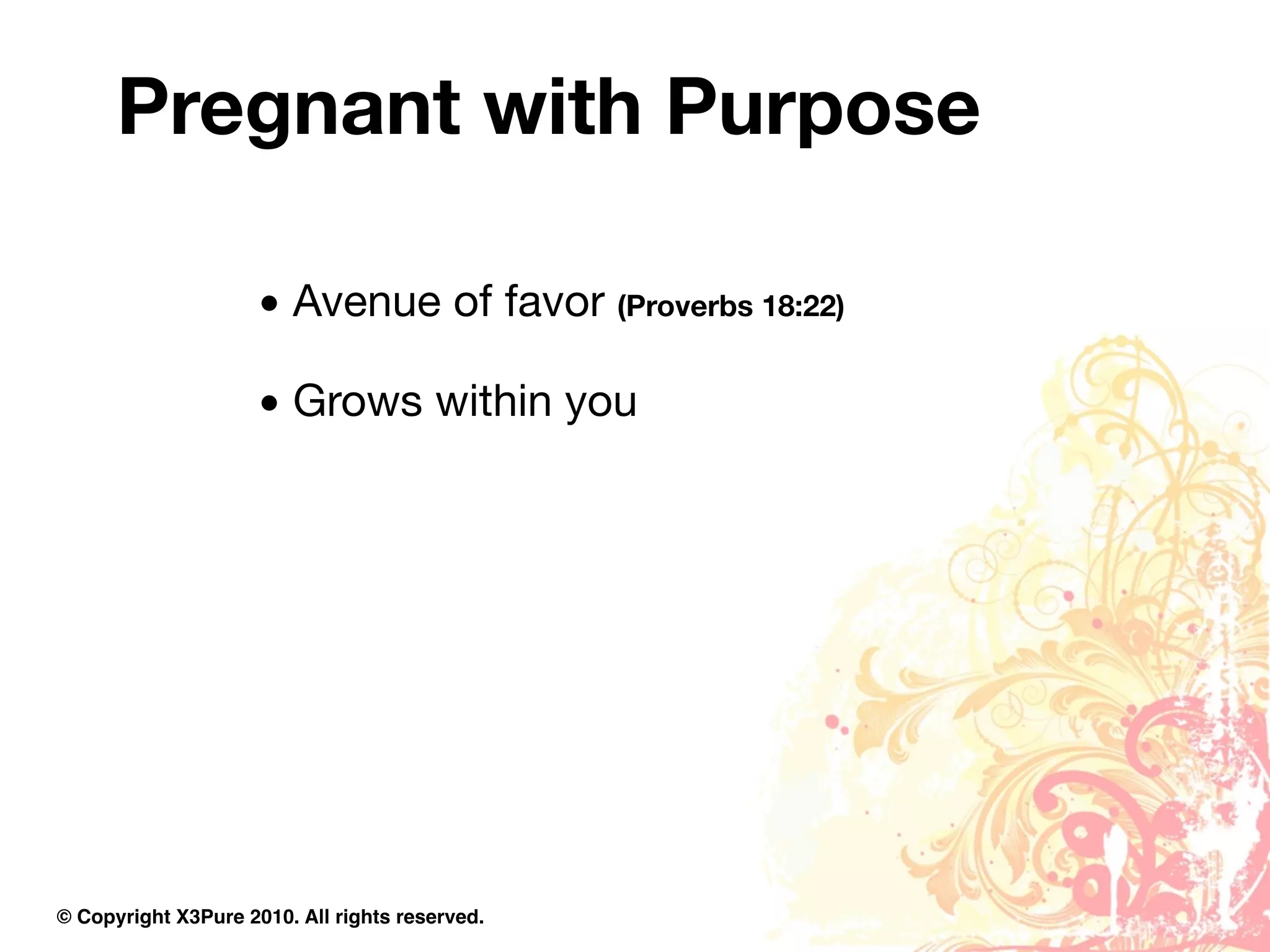Pregnant with Purpose

                     • Avenue of favor (Proverbs 18:22)

                     • Grows within you




© Copyright X3Pure 2010. All rights reserved.
 