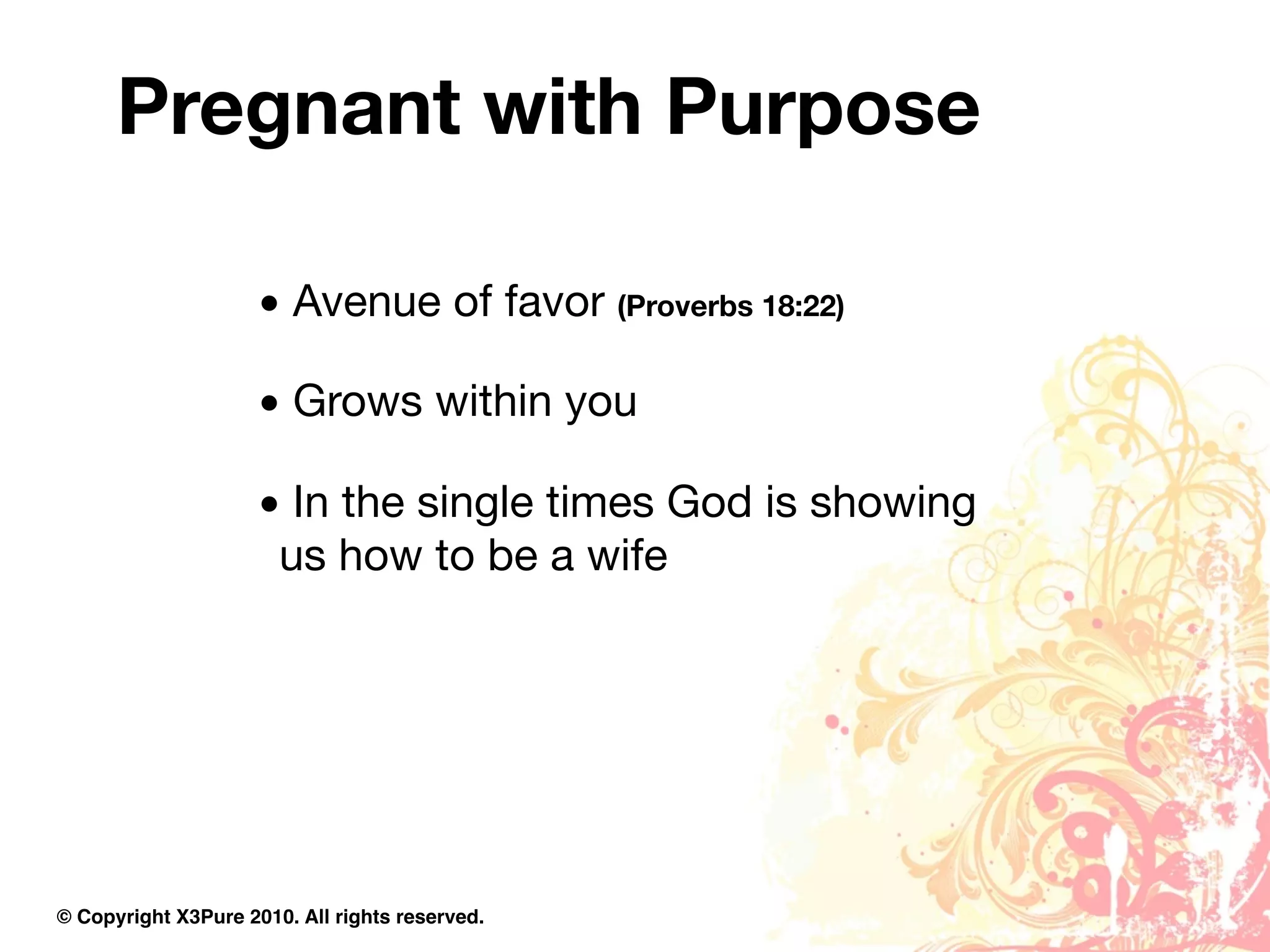 Pregnant with Purpose

                     • Avenue of favor (Proverbs 18:22)

                     • Grows within you

                     • In the single times God is showing
                      us how to be a wife




© Copyright X3Pure 2010. All rights reserved.
 