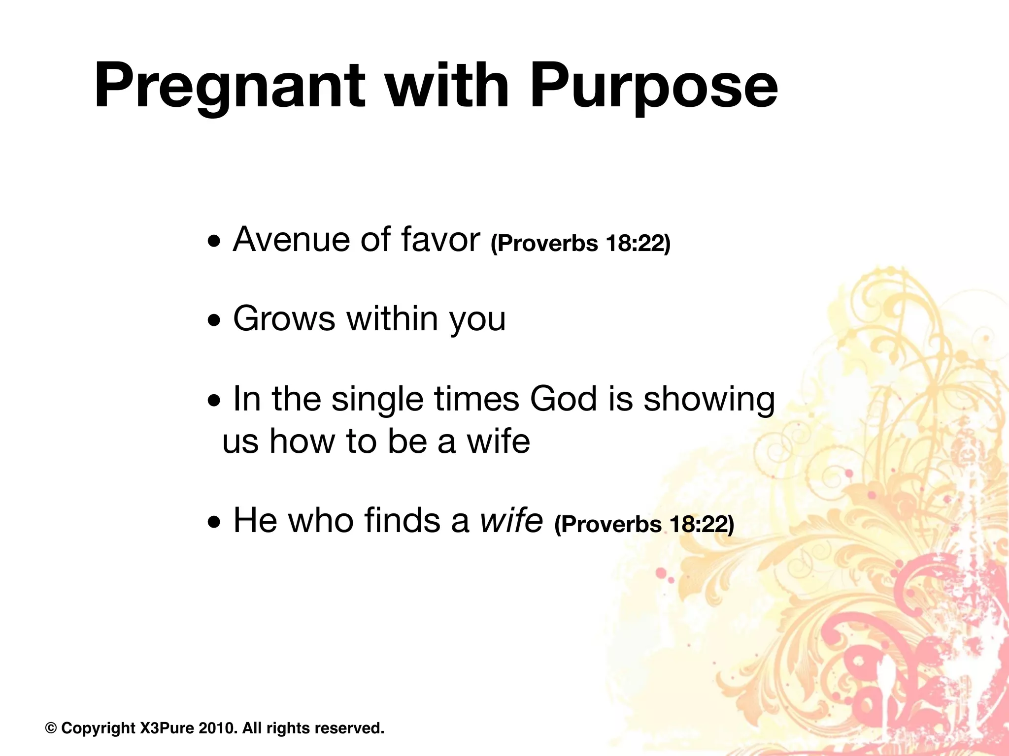 Pregnant with Purpose

                     • Avenue of favor (Proverbs 18:22)

                     • Grows within you

                     • In the single times God is showing
                      us how to be a wife

                     • He who ﬁnds a wife (Proverbs 18:22)




© Copyright X3Pure 2010. All rights reserved.
 