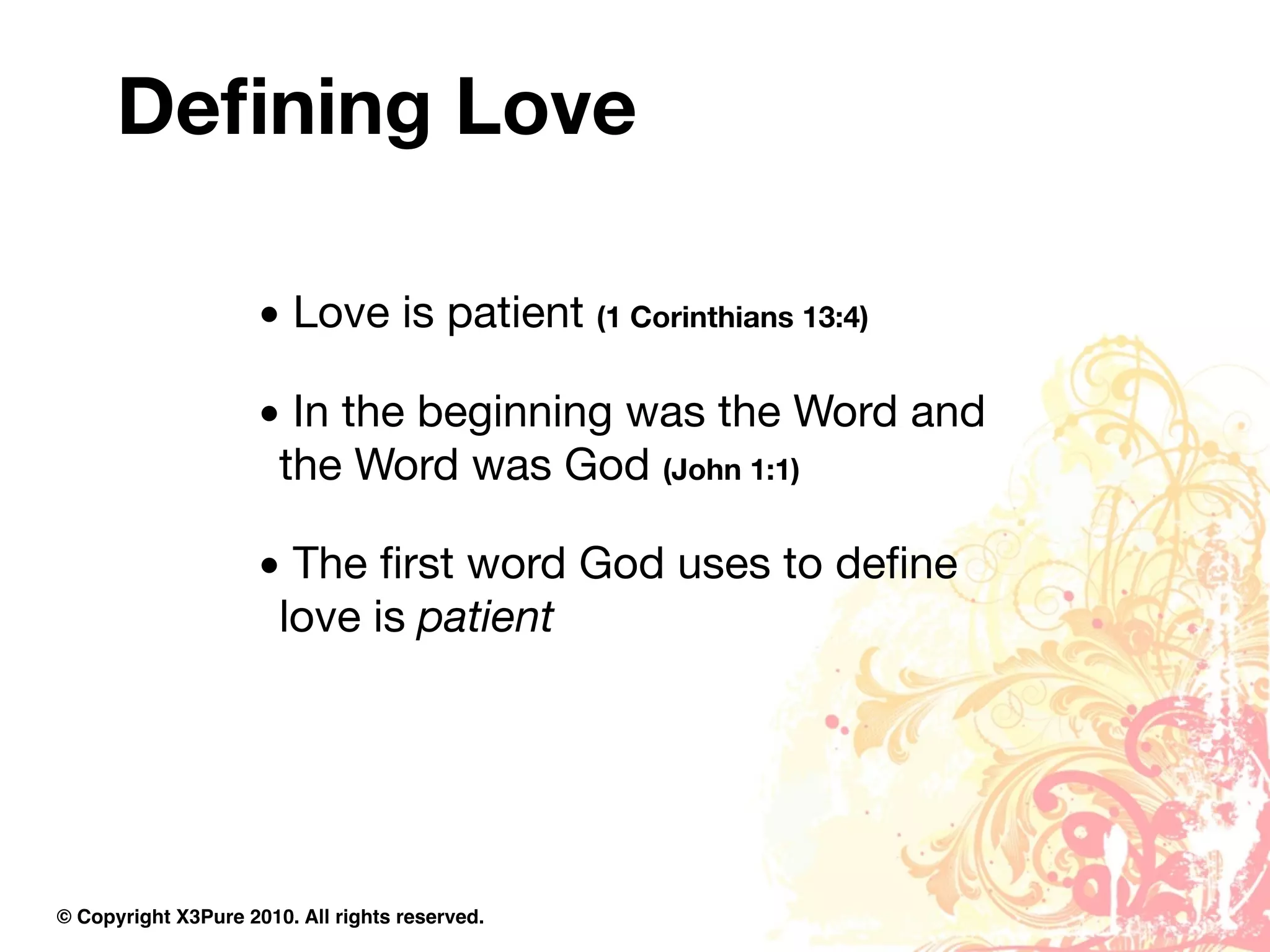 Deﬁning Love

                     • Love is patient (1 Corinthians 13:4)

                     • In the beginning was the Word and
                      the Word was God (John 1:1)

                     • The ﬁrst word God uses to deﬁne
                      love is patient




© Copyright X3Pure 2010. All rights reserved.
 