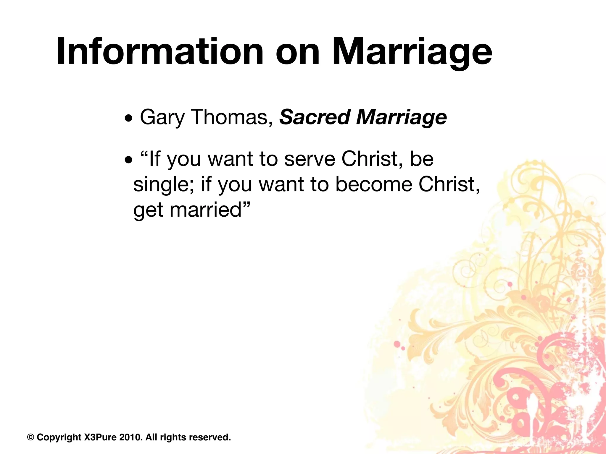 Information on Marriage
                     • Gary Thomas, Sacred Marriage
                     • “If you want to serve Christ, be
                      single; if you want to become Christ,
                      get married”




© Copyright X3Pure 2010. All rights reserved.
 