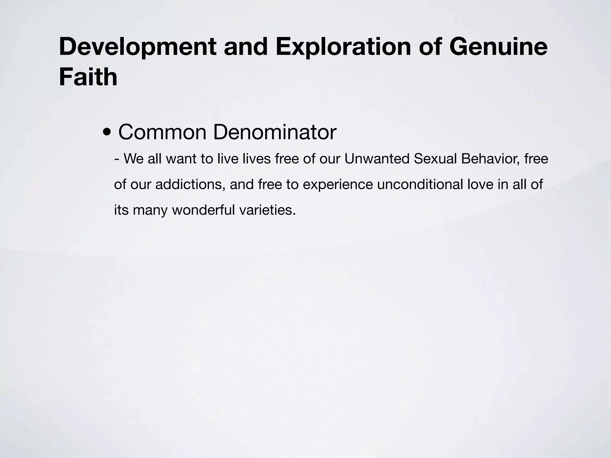 Development and Exploration of Genuine
Faith

   • Common Denominator
    - We all want to live lives free of our Unwanted Sexual Behavior, free
    of our addictions, and free to experience unconditional love in all of
    its many wonderful varieties.
 