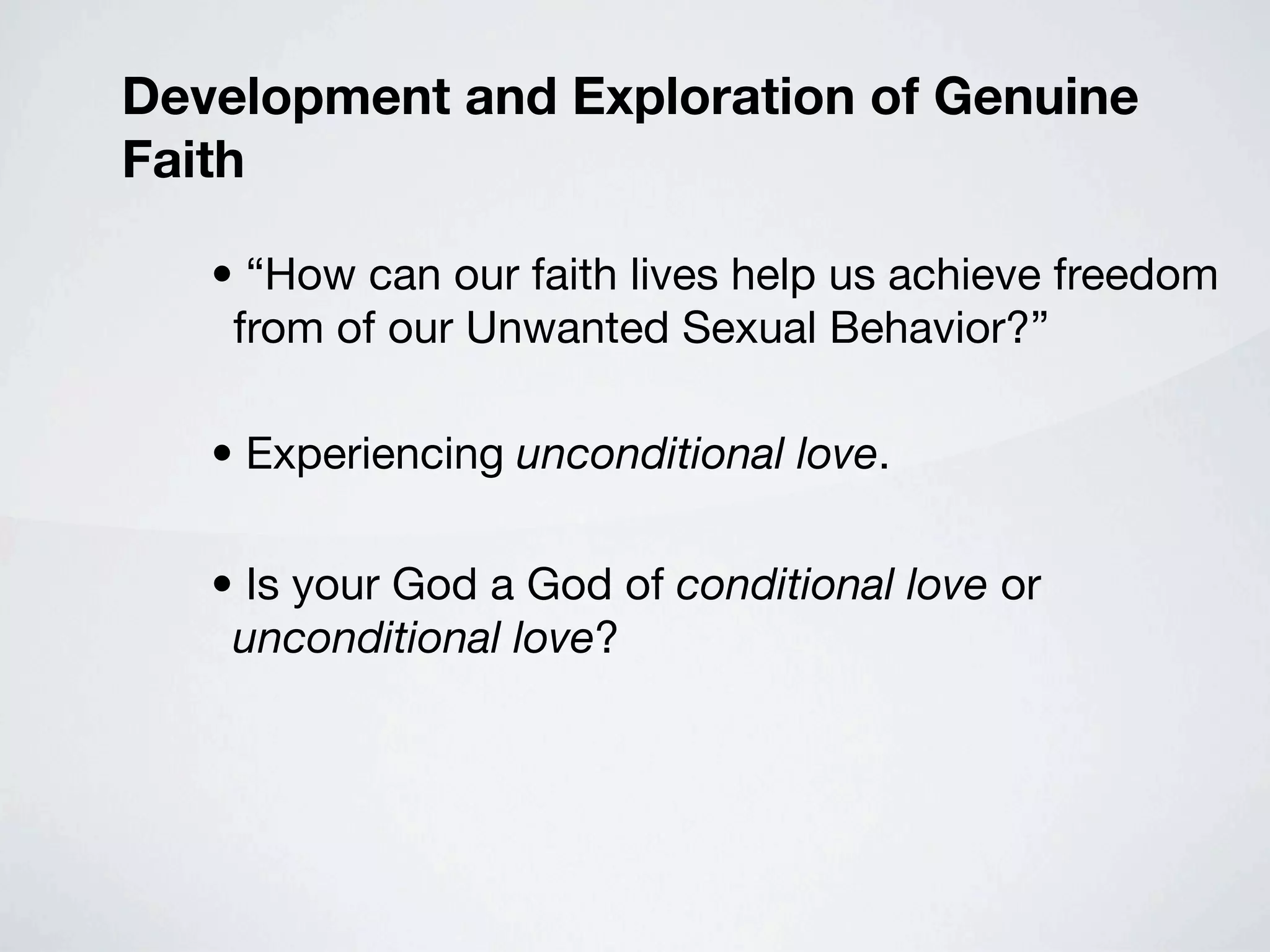 Development and Exploration of Genuine
Faith

   • “How can our faith lives help us achieve freedom
    from of our Unwanted Sexual Behavior?”

   • Experiencing unconditional love.

   • Is your God a God of conditional love or
    unconditional love?
 