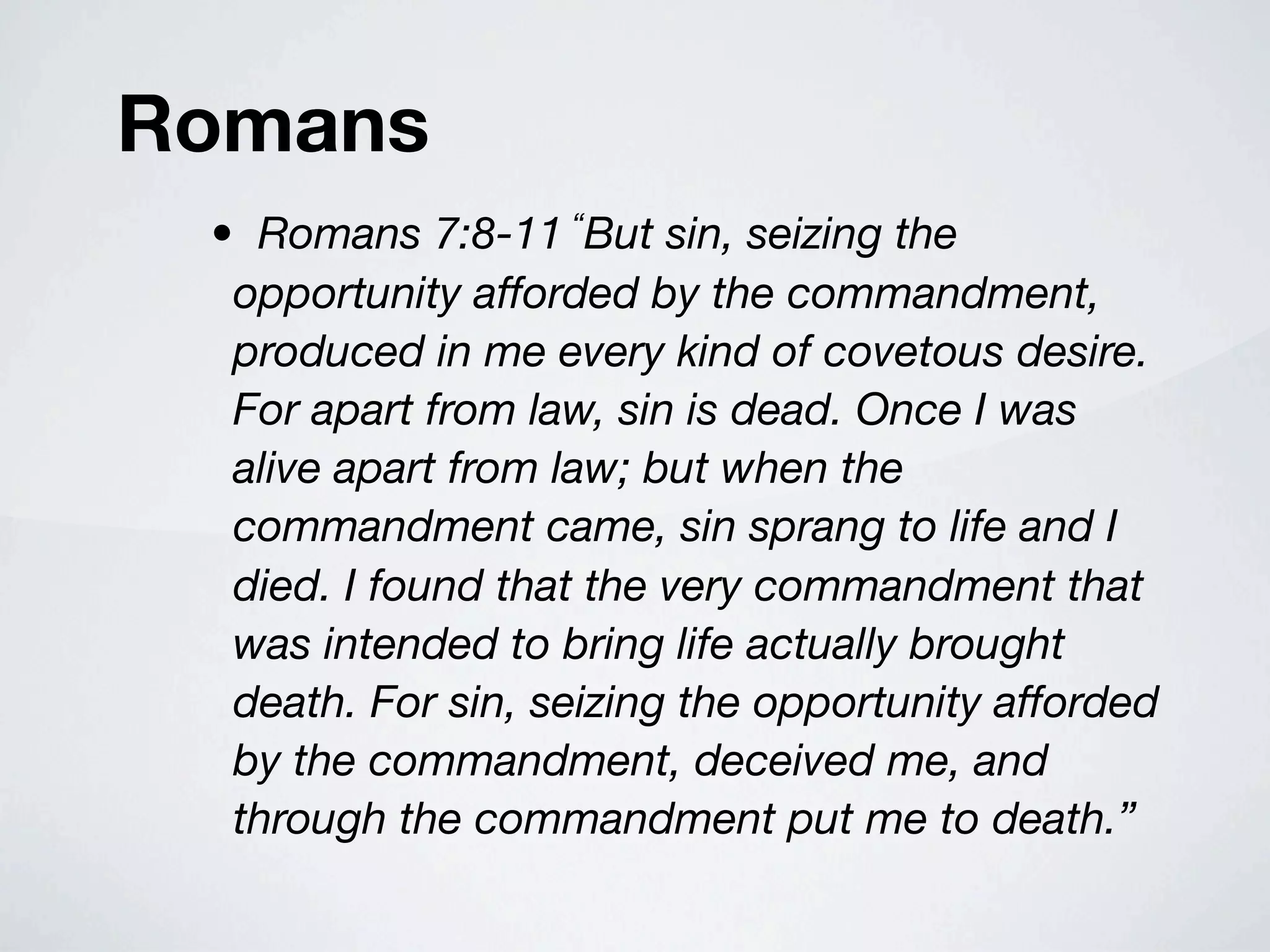 Romans
 • Romans 7:8-11 “But sin, seizing the
  opportunity afforded by the commandment,
  produced in me every kind of covetous desire.
  For apart from law, sin is dead. Once I was
  alive apart from law; but when the
  commandment came, sin sprang to life and I
  died. I found that the very commandment that
  was intended to bring life actually brought
  death. For sin, seizing the opportunity afforded
  by the commandment, deceived me, and
  through the commandment put me to death.”
 