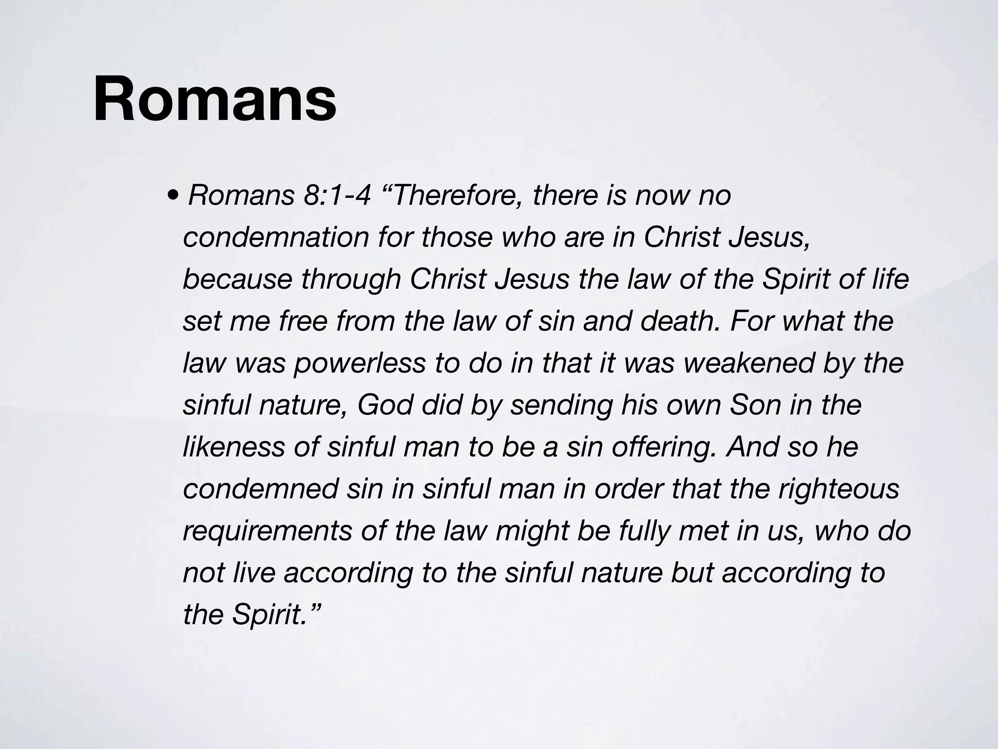 Romans
 • Romans 8:1-4 “Therefore, there is now no
  condemnation for those who are in Christ Jesus,
  because through Christ Jesus the law of the Spirit of life
  set me free from the law of sin and death. For what the
  law was powerless to do in that it was weakened by the
  sinful nature, God did by sending his own Son in the
  likeness of sinful man to be a sin offering. And so he
  condemned sin in sinful man in order that the righteous
  requirements of the law might be fully met in us, who do
  not live according to the sinful nature but according to
  the Spirit.”
 